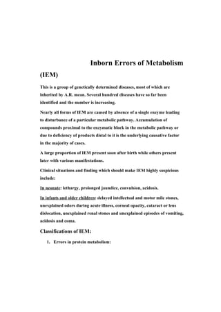 Inborn Errors of Metabolism
(IEM)
This is a group of genetically determined diseases, most of which are
inherited by A.R. mean. Several hundred diseases have so far been
identified and the number is increasing.

Nearly all forms of IEM are caused by absence of a single enzyme leading
to disturbance of a particular metabolic pathway. Accumulation of
compounds proximal to the enzymatic block in the metabolic pathway or
due to deficiency of products distal to it is the underlying causative factor
in the majority of cases.

A large proportion of IEM present soon after birth while others present
later with various manifestations.

Clinical situations and finding which should make IEM highly suspicious
include:

In neonate: lethargy, prolonged jaundice, convulsion, acidosis.

In infants and older children: delayed intellectual and motor mile stones,
unexplained odors during acute illness, corneal opacity, cataract or lens
dislocation, unexplained renal stones and unexplained episodes of vomiting,
acidosis and coma.

Classifications of IEM:

   1. Errors in protein metabolism:
 