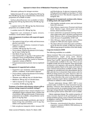 81

Approach to Inborn Error of Metabolism Presenting in the Neonate
Alternative pathways for nitrogen excretion:
Sodium benzoate (IV or oral)- loading dose 250 mg/kg
then 250-400 mg/kg/day in 4 divided doses. (Intravenous
preparation not available in India).
Sodium phenylbutyrate (not available in India)loading dose 250 mg/kg followed by 250-500 mg/kg/
day.
L-arginine (oral or IV)- 300 mg/kg/day (Intravenous
preparation not available in India)
L-carnitine (oral or IV)- 200 mg/kg/day
Supportive care: treatment of sepsis, seizures,
ventilation. Avoid sodium valproate.
Acute management of newborn with suspected organic
acidemia9
• The patient is kept nil per orally and intravenous
glucose is provided.
• Supportive care: hydration, treatment of sepsis,
seizures, ventilation.
• Carnitine: 100 mg/kg/day IV or oral.
• Treat acidosis: Sodium bicarbonate 0.35-0.5mEq/
kg/hr (max 1-2mEq/kg/hr)
• Start Biotin 10 mg/day orally.
• Start Vitamin B12 1-2 mg/day I/M (useful in B12
responsive forms of methylmalonic acidemias)
• Start Thiamine 300 mg/day (useful in Thiamineresponsive variants of MSUD).
• If hyperammonemia is present, treat as explained
above.
Management of congenital lactic acidosis
• Supportive care: hydration, treatment of sepsis,
seizures, ventilation. Avoid sodium valproate.
• Treat acidosis: sodium bicarbonate 0.35-0.5mEq/
kg/hr (max 1-2mEq/kg/hr)
• Thiamine: up to 300 mg/day in 4 divided doses.
• Riboflavin: 100 mg/day in 4 divided doses.
• Add co-enzyme Q: 5-15 mg/kg/day
• L-carnitine: 50-100 mg/kg orally.
Treatment of newborn with refractory seizures with no
obvious etiology (suspected metabolic etiology)10
• If patient persists to have seizures despite 2 or 3
antiepileptic drugs in adequate doses, consider trial
of pyridoxine 100 mg intravenously. If intravenous
preparation not available, oral pyridoxine can be
given (15 mg/Kg/day).
• If seizures persist despite pyridoxine, give trial of
biotin 10 mg/day and folinic acid 15 mg/day
(folinic acid responsive seizures).
• Rule out glucose transporter defect: measure CSF
Indian Journal of Pediatrics, Volume 75—March, 2008

and blood glucose. In glucose transporter defect,
CSF glucose level is equal to or less than 1/3rd of the
blood glucose level. This disorder responds to the
ketogenic diet.
Management of asymptomatic newborn with a history
of sibling death with suspected IEM:
• After baseline metabolic screen, start oral dextrose
feeds (10% dextrose).
• After 24 hours, repeat screen. If normal, start breast
feeds. Monitor sugar, blood gases and urine
ketones, blood ammonia 6 hourly.
• Some authorities recommend starting medium
chain triglycerides (MCT oil) before starting breast
feeds,3 however, this is not being followed in our
center (because of unpalatibility of MCT oil).
• After 48 hours, repeat metabolic screen. Obtain
samples for TMS and urine organic acid tests.
• The infant will need careful observation and followup for the first few months, as IEM may present in
different age groups in members of the same family.
Long term treatment of IEM
The following modalities are available
Dietary treatment: This is the mainstay of treatment in
phenylketonuria, maple syrup urine disease,
homocystinuria, galactosemia, and glycogen storage
disease Type I and III. Special diets for PKU and MSUD
are commercially available in the west. These are not
available in India, but can be imported. These special diets
are however very expensive, and cannot be afforded by
most Indian patients. Based on the amino acid content of
some common food products available in India, dietary
exchanges are calculated and a low phenylalanine diet for
PKU and diet low in branched chain amino acids for
MSUD are being used in our center. However, there are
no studies to document the efficacy of these indigenous
diets. Some disorders like urea cycle disorders and
organic acidurias require dietary modification (protein
restriction) in addition to other modalities.11
Enzyme replacement therapy (ERT): ERT is now
commercially available for some lysosomal storage
disorders.12 However, these disorders do not manifest in
the newborn period, an exception being Pompe’s disease
(Glycogen storage disorder Type II)which may present in
the newborn period and for which ERT is now available.
Cofactor replacement therapy: The catalytic properties of
many enzymes depend on the participation of non
protein prosthetic groups, such as vitamins and minerals,
as obligatory cofactors. The following co-factors may be
beneficial in certain IEM:13
• Thiamine: mitochondrial disorders, thiamine
responsive variants of MSUD, PDH deficiency &
complex I deficiency)
275

 
