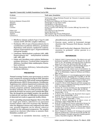 82

S. Sharma et al
Appendix: Commercially Available Formulations Used in IEM
Co-factor

Trade name, formulation

Pyridoxine

Tab Benadon (40mg) (Nicholas Piramal), Inj Vitneurin (1 ampoule contains
50 mg pyridoxine)
Inj Trineurosol (1000mcg/ml) (Tridoss Laboratories)
Tab Benalgis (75 mg) (Franco India)
Tab Riboflavin (5 mg) (Shreya)
Tab Essvit (5mg, 10mg) (Ecopharma)
Syrup L-Carnitor (5ml=500 mg), Tab L-Carnitor (500 mg), Inj carnitor (1g/
5ml) (Elder)
Tab Leukorin (15 mg) (Samarth)
Satchet 20g (Hesh Co.)
ARG-9 Satchet (3g) (Noveau Medicament)
Tab CoQ 30 mg, 50 mg. (Universal Medicare)

Hydroxycobalamin (Vitamin B12)
Thiamine
Riboflavin
Biotin
Carnitine
Folinic acid
Sodium Benzoate
Arginine
Coenzyme Q

• Riboflavin: Glutaric aciduria Type I, Type II, mild
variants of ETF, ETF-DH, complex I deficiency
• Pyridoxine: 50% of cases of homocystinuria due to
cystathionine β-synthetase deficiency, pyridoxine
dependency with seizures, xanthurenic aciduria,
primary hyperoxaluria type I, Hyperornithemia
with gyrate atrophy
• Cobalamin: Methylmalonic academia (cblA, cblB),
Homocystinuria and
methylmalonic academia
(cblC, cblD, cblF)
• Folinic acid: Hereditary orotic aciduria, Methionine
synthase deficiency, Cerebral folate transporter
deficiency, hereditary folate malabsorption, KearnsSayre syndrome
• Biotin: Biotinidase deficiency, holocarboxylase
synthetase deficiency
PREVENTION
Neonatal screening: Tandem mass spectrometry is used in
some countries for neonatal screening for IEM. Disorders
which can be detected by TMS include aminoacidopathies
(phenylketonuria, MSUD, Homocystinuria, Citrullinemia,
Argininosuccinic aciduria, hepatorenal tyrosinemia), fatty
acid oxidation defects, organic acidemias (glutaric
aciduria, propionic acidemia, methylmalonic acidemia,
isovaleric acidemia). The cost of this procedure is high, a
potent dis-inventive for resource poor countries like India.
Also, the though the test is highly sensitive, the specificity
is relatively low; and there are difficulties in interpretation
of abnormal test results in apparently healthy infants.
Genetic counselling and prenatal diagnosis: Most of the IEM
are single gene defects, inherited in an autosomal
recessive manner, with a 25% recurrence risk. Therefore,
when the diagnosis is known and confirmed in the index
case, prenatal diagnosis can be offered, wherever
available for the subsequent pregnancies. The samples
required are chorionic villus tissue or amniotic fluid.
Modalities available are:14
• Substrate or metabolite detection: useful in
276

phenylketonuria, peroxisomal defects.
• Enzyme assay: useful in lysosomal storage
disorders like Niemann-Pick disease, Gaucher
disease.
• DNA based (molecular) diagnosis: Detection of
mutation in proband/ carrier parents is a
prerequisite.
REFERENCES
1. Childs B, Valle D, Jimenez-Sanchez. The Inborn error and
biochemical variability. In Scriver CR, Beaudet AL, Sly WS,
Valle D, eds. The metabolic and molecular basis of inherited
disease, 8 th ed, New York; McGraw-Hill, 2001: 155-166.
2. Clarke, JTR. A Clinical guide to inherited metabolic diseases. 3rd
Ed. Cambridge University Press, Cambridge; 2006.
3. Cataltepe SU, Levy HL. Inborn errors of metabolism. In
Cloherty JP, Eichenwald EC, Stark AR, eds. Manual of neonatal
care. 6th ed. Philadelphia; Lippincott Williams and Wilkins,
2008; 558-573.
4. Blaser S, Feigenbaum A. A neuroimaging approach to inborn
errors of metabolism. Neuroimag Clin N Am 2004; 14: 307-329.
5. Nordli DR, De Vivo DC. Classification of infantile seizures:
Implications for identification and treatment of inborn errors
of metabolism. J Child Neurol 2002; 17 (Suppl 3): 3S3-3S8.
6. Leonard JV, Morris AAM. Diagnosis and early management
of inborn errors of metabolism presenting around the time of
birth. Acta Pediatrica 2006; 95: 6-14.
7. Summar M. Current strategies for the management of
neonatal urea cycle disorders. J Pediatr 2001; 38: S30-S39.
8. Leonard JV, Morris AAM. Urea cycle disorders. Semin
Neonatol 2002; 7: 27-35.
9. de Baulny HO, Saudubray JM. Branched-chain organic
acidurias. Semin Neonatol 2002; 7: 65-74.
10. Wolf NI, Bast T, Surtees S. Epilepsy in inborn errors of
metabolism. Epileptic Disord 2005; 7 : 67-81.
11. Kabra M. Dietary management of Inborn errors of
metabolism. Indian J Pediatr 2002; 69: 421-426.
12. Brady RO, Schiffmann R. Enzyme-replacement therapy for
metabolic storage disorders. Lancet Neurol 2004; 3: 752-756.
13. Saudubray JM, Sedel F, Walter JH. Clinical approach to
treatable inborn metabolic diseases: an introduction. J Inherit
Metab Dis 2006; 29: 261-274.
14. Elias S, Simpson JL, Shulman LP. Techniques for prenatal
diagnosis. In Rimoin DL, Connor JH, Pyeritz RE, Korf BR, eds.
Emery and Rimoin’s Principles and practice of medical genetics.
London; Churchill-Livingstone, 2002: 802-825.

Indian Journal of Pediatrics, Volume 75—March, 2008

 