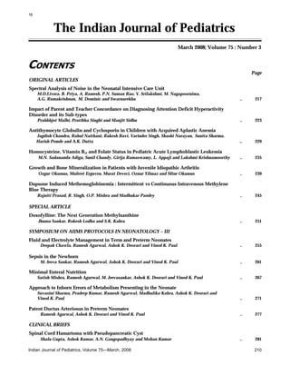 16

The Indian Journal of Pediatrics
March 2008; Volume 75 : Number 3

CONTENTS
Page
ORIGINAL ARTICLES
Spectral Analysis of Noise in the Neonatal Intensive Care Unit
M.D.Livera, B. Priya, A. Ramesh, P.N. Suman Rao, V. Srilakshmi, M. Nagapoornima,
A.G. Ramakrishnan, M. Dominic and Swarnarekha

..

217

..

223

..

229

..

235

..

239

..

245

..

251

..

255

..

261

..

267

..

271

..

277

..

281

Impact of Parent and Teacher Concordance on Diagnosing Attention Deficit Hyperactivity
Disorder and its Sub-types
Prahbhjot Malhi, Pratibha Singhi and Manjit Sidhu

Antithymocyte Globulin and Cyclosporin in Children with Acquired Aplastic Anemia
Jagdish Chandra, Rahul Naithani, Rakesh Ravi, Varinder Singh, Shashi Narayan, Sunita Sharma,
Harish Pemde and A.K. Dutta

Homocysteine, Vitamin B12 and Folate Status in Pediatric Acute Lymphoblastic Leukemia
M.N. Sadananda Adiga, Sunil Chandy, Girija Ramaswamy, L. Appaji and Lakshmi Krishnamoorthy

Growth and Bone Mineralization in Patients with Juvenile Idiopathic Arthritis
Ozgur Okumus, Muferet Erguven, Murat Deveci, Oznur Yilmaz and Mine Okumus

Dapsone Induced Methemoglobinemia : Intermittent vs Continuous Intravenous Methylene
Blue Therapy
Rajniti Prasad, R. Singh, O.P. Mishra and Madhukar Pandey

SPECIAL ARTICLE
Doxofylline: The Next Generation Methylxanthine
Jhuma Sankar, Rakesh Lodha and S.K. Kabra

SYMPOSIUM ON AIIMS PROTOCOLS IN NEONATOLOGY – III
Fluid and Electrolyte Management in Term and Preterm Neonates
Deepak Chawla, Ramesh Agarwal, Ashok K. Deorari and Vinod K. Paul

Sepsis in the Newborn
M. Jeeva Sankar, Ramesh Agarwal, Ashok K. Deorari and Vinod K. Paul

Minimal Enteral Nutrition
Satish Mishra, Ramesh Agarwal, M. Jeevasankar, Ashok K. Deorari and Vinod K. Paul

Approach to Inborn Errors of Metabolism Presenting in the Neonate
Suvasini Sharma, Pradeep Kumar, Ramesh Agarwal, Madhulika Kabra, Ashok K. Deorari and
Vinod K. Paul

Patent Ductus Arteriosus in Preterm Neonates
Ramesh Agarwal, Ashok K. Deorari and Vinod K. Paul

CLINICAL BRIEFS
Spinal Cord Hamartoma with Pseudopancreatic Cyst
Shalu Gupta, Ashok Kumar, A.N. Gangopadhyay and Mohan Kumar
Indian Journal of Pediatrics, Volume 75—March, 2008

210

 