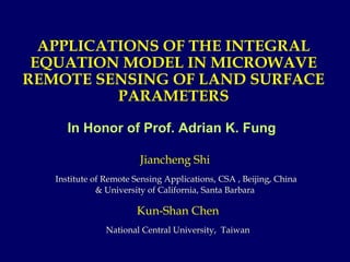 APPLICATIONS OF THE INTEGRAL EQUATION MODEL IN MICROWAVE REMOTE SENSING OF LAND SURFACE PARAMETERS In Honor of Prof. Adrian K. Fung  Kun-Shan Chen National Central University,  Taiwan Jiancheng Shi Institute of Remote Sensing Applications, CSA , Beijing, China & University of California, Santa Barbara 