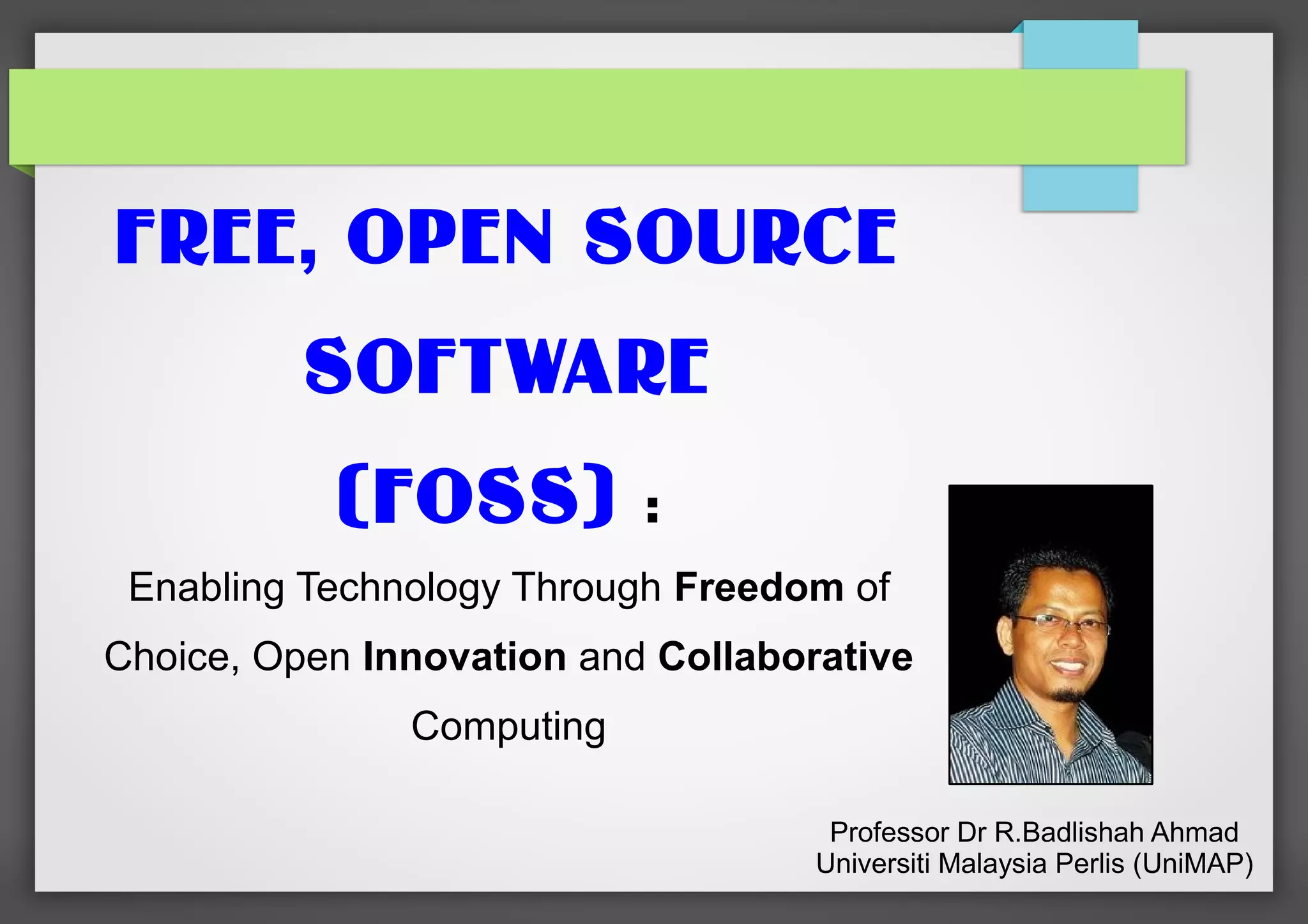 FREE, OPEN SOURCE
SOFTWARE
(FOSS)

:

Enabling Technology Through Freedom of
Choice, Open Innovation and Collaborative
Computing
Professor Dr R.Badlishah Ahmad
Universiti Malaysia Perlis (UniMAP)

 