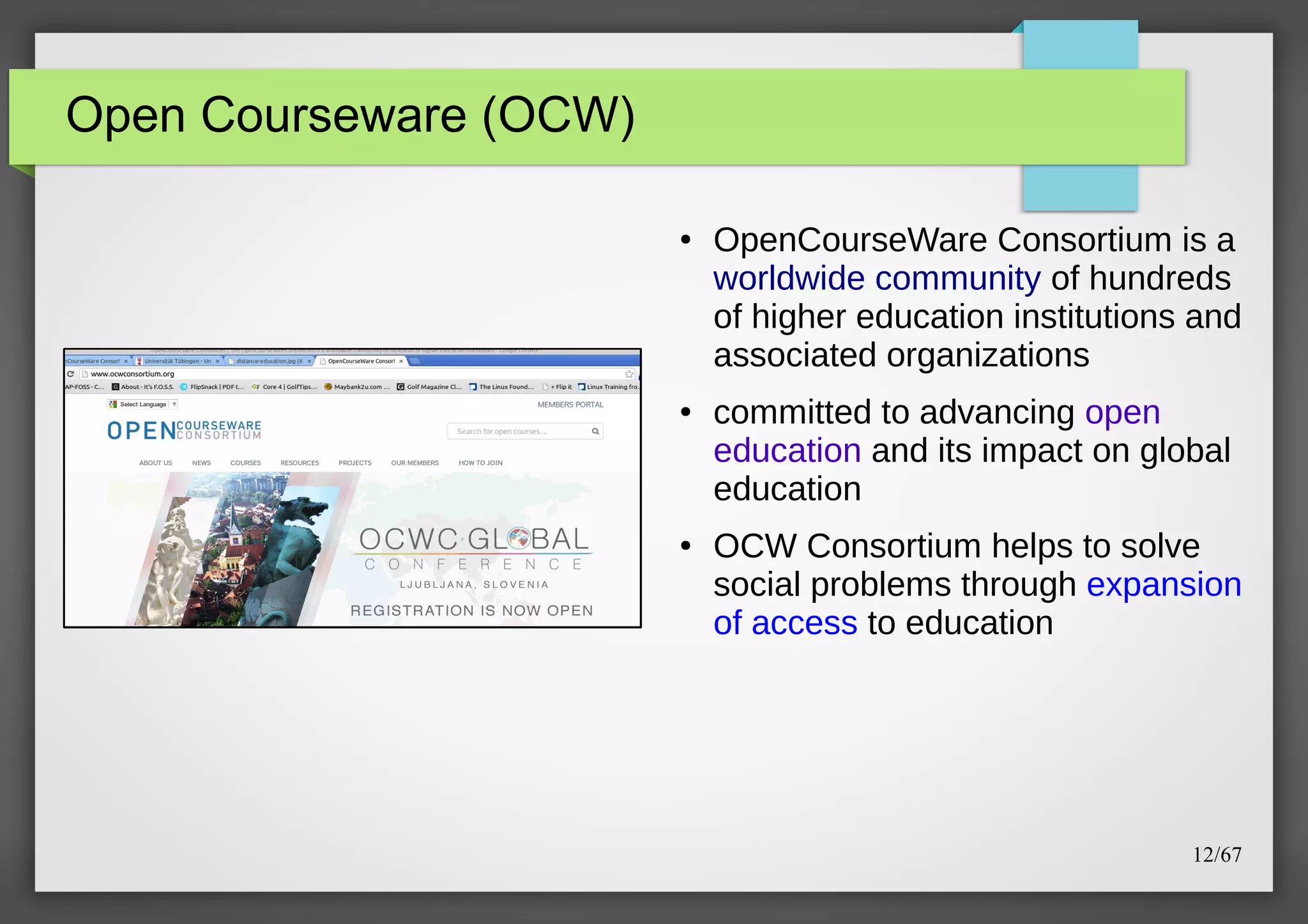 Open Courseware (OCW)
●

●

●

OpenCourseWare Consortium is a
worldwide community of hundreds
of higher education institutions and
associated organizations
committed to advancing open
education and its impact on global
education
OCW Consortium helps to solve
social problems through expansion
of access to education

12/67

 