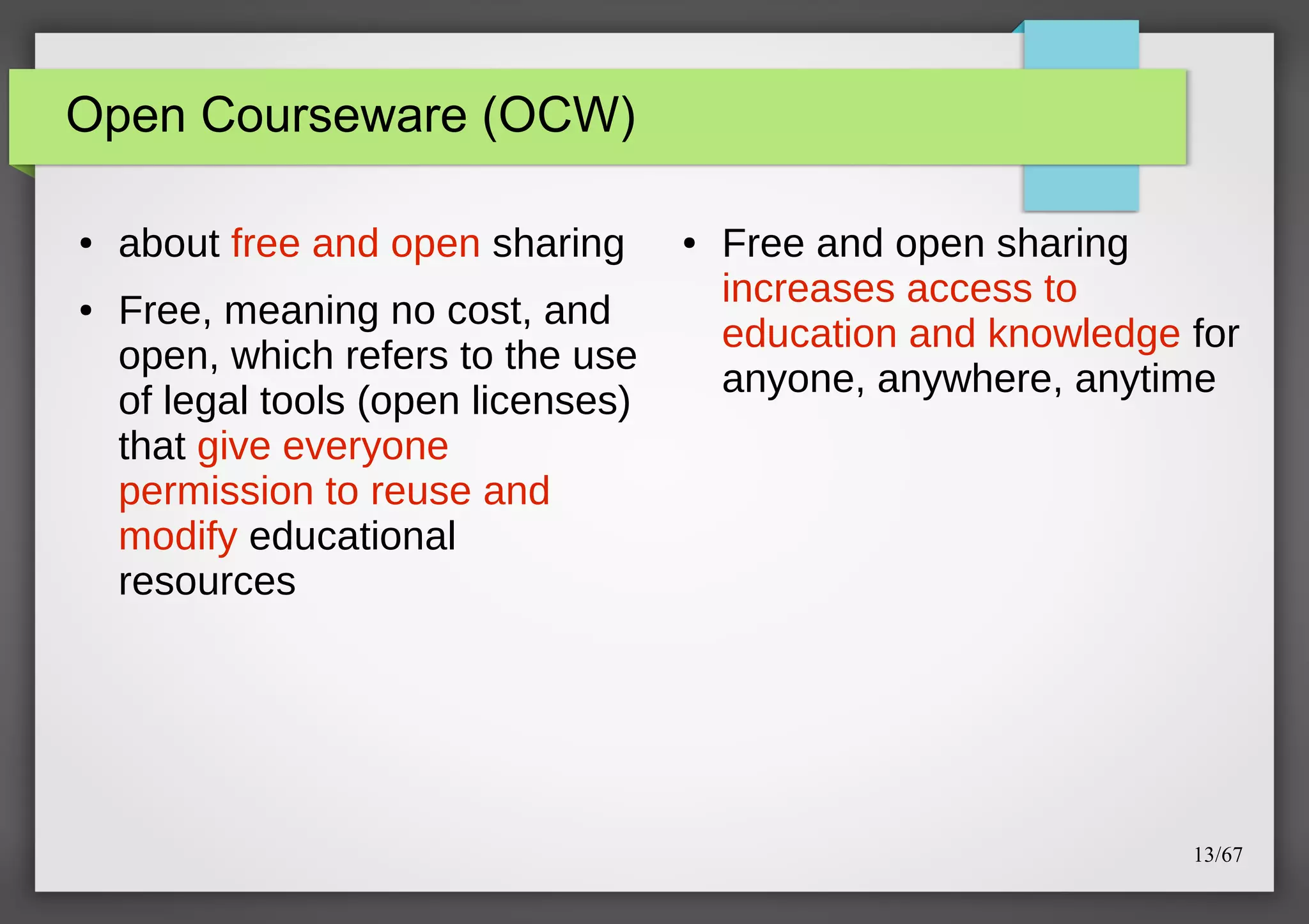 Open Courseware (OCW)
●

●

about free and open sharing
Free, meaning no cost, and
open, which refers to the use
of legal tools (open licenses)
that give everyone
permission to reuse and
modify educational
resources

●

Free and open sharing
increases access to
education and knowledge for
anyone, anywhere, anytime

13/67

 