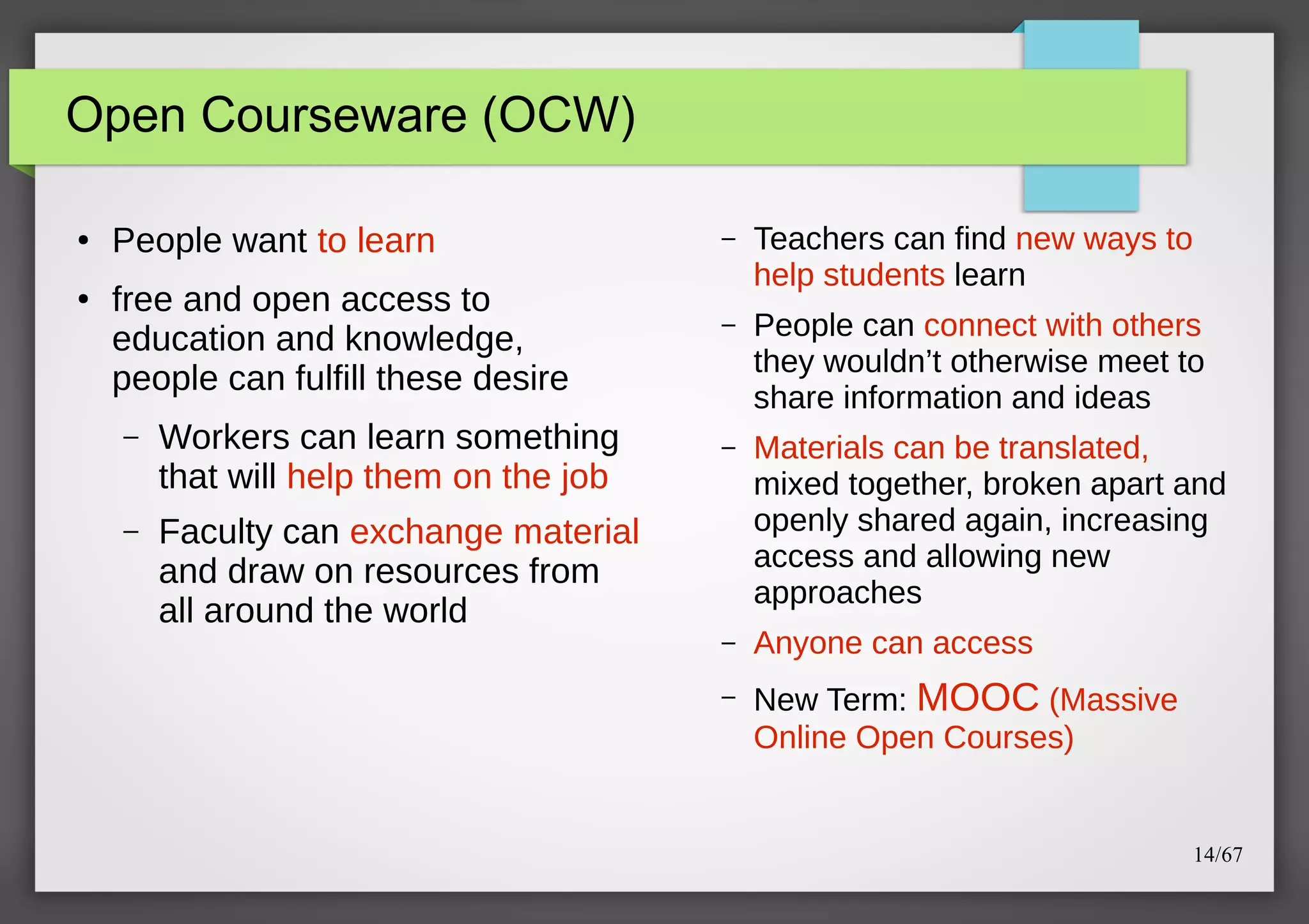 Open Courseware (OCW)
●

●

People want to learn
free and open access to
education and knowledge,
people can fulfill these desire
–

Workers can learn something
that will help them on the job

–

–

Teachers can find new ways to
help students learn

–

People can connect with others
they wouldn’t otherwise meet to
share information and ideas

–

Materials can be translated,
mixed together, broken apart and
openly shared again, increasing
access and allowing new
approaches

–

Anyone can access

–

New Term: MOOC (Massive
Online Open Courses)

Faculty can exchange material
and draw on resources from
all around the world

14/67

 