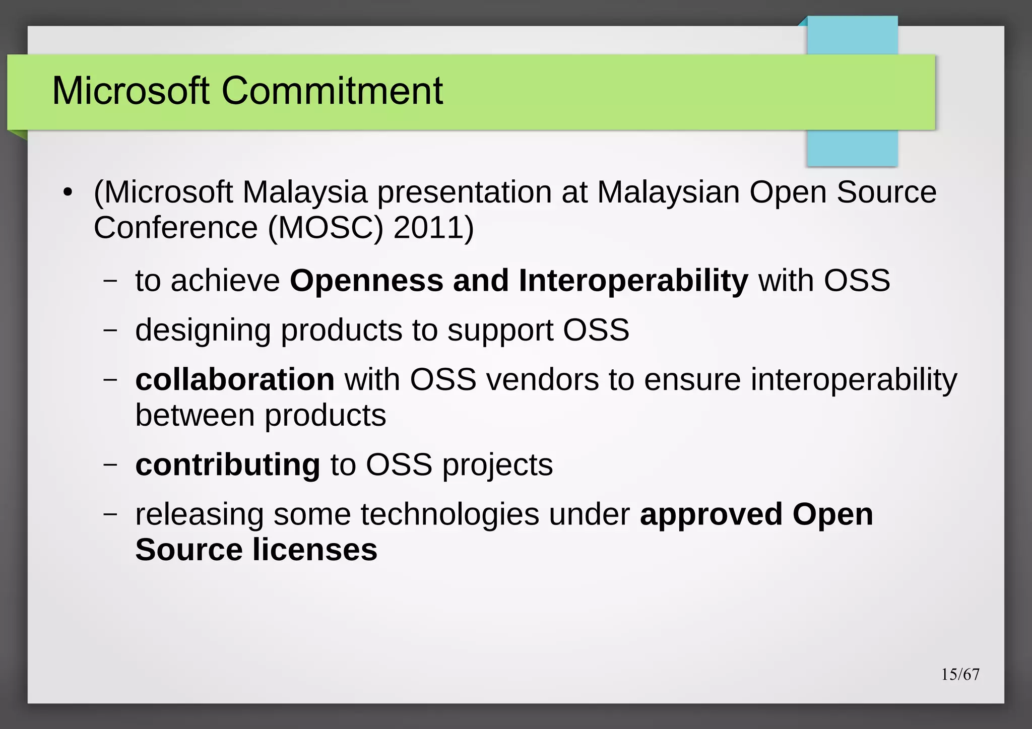 Microsoft Commitment
●

(Microsoft Malaysia presentation at Malaysian Open Source
Conference (MOSC) 2011)
–

to achieve Openness and Interoperability with OSS

–

designing products to support OSS

–

collaboration with OSS vendors to ensure interoperability
between products

–

contributing to OSS projects

–

releasing some technologies under approved Open
Source licenses

15/67

 