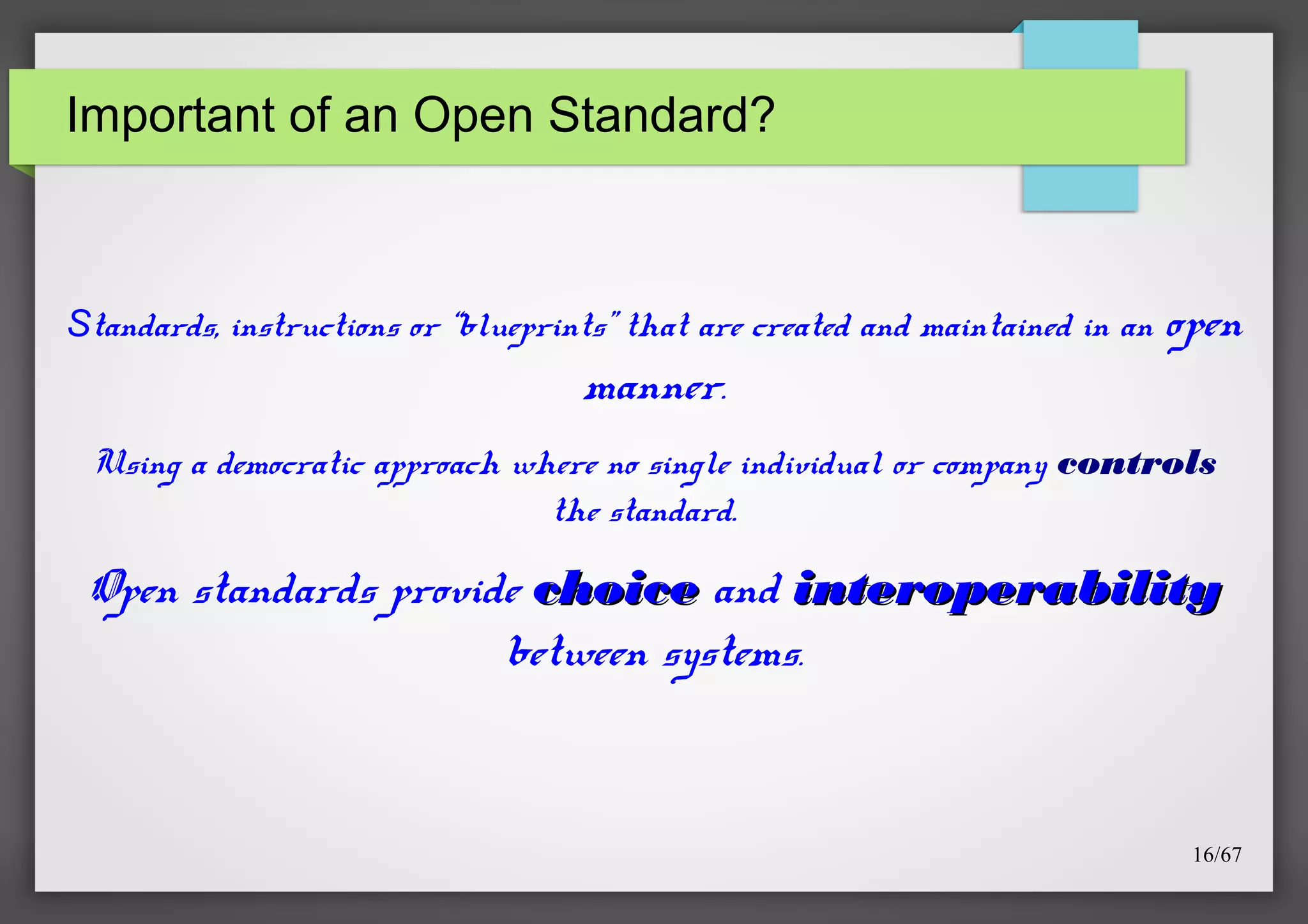 Important of an Open Standard?

Standards, instructions or “blueprints” that are created and maintained in an

open

manner.
Using a democratic approach where no single individual or company controls
the standard.

Open standards provide choice and interoperability
between systems.

16/67

 