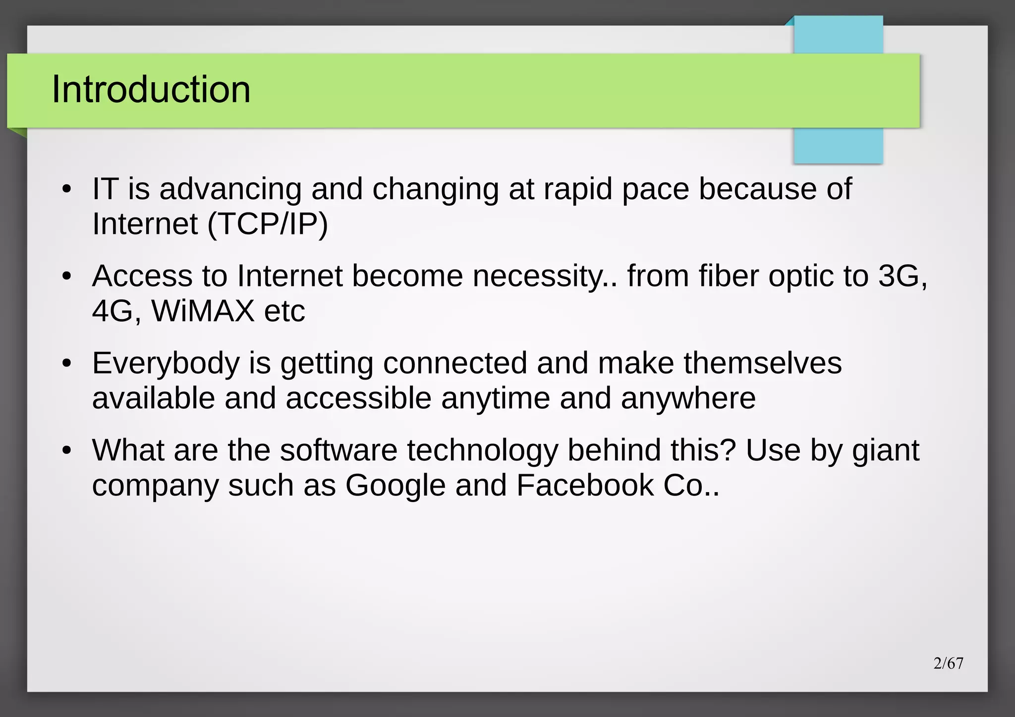 Introduction
●

●

●

●

IT is advancing and changing at rapid pace because of
Internet (TCP/IP)
Access to Internet become necessity.. from fiber optic to 3G,
4G, WiMAX etc
Everybody is getting connected and make themselves
available and accessible anytime and anywhere
What are the software technology behind this? Use by giant
company such as Google and Facebook Co..

2/67

 