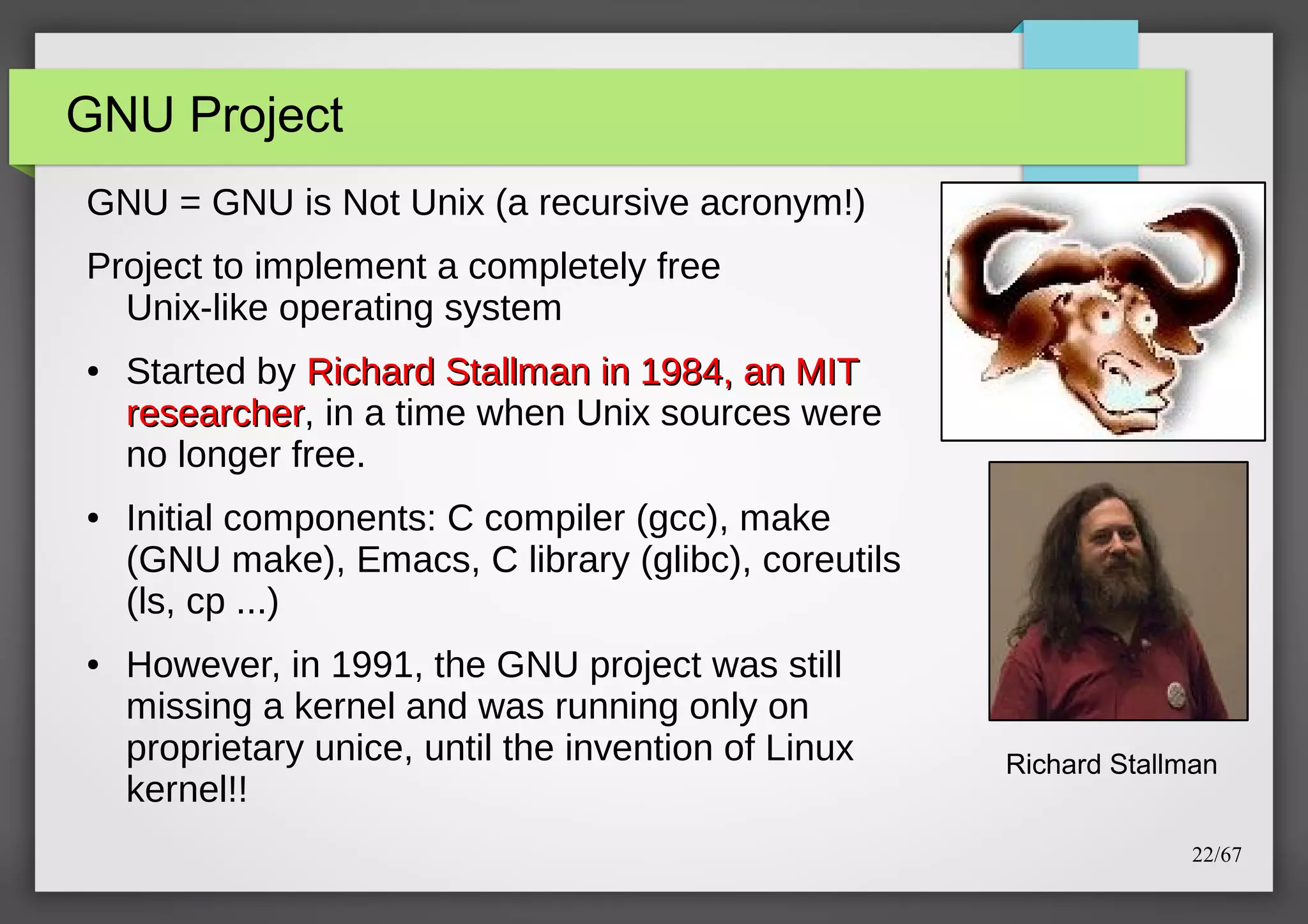 GNU Project
GNU = GNU is Not Unix (a recursive acronym!)
Project to implement a completely free
Unix-like operating system
●

●

●

Started by Richard Stallman in 1984, an MIT
researcher, in a time when Unix sources were
researcher
no longer free.
Initial components: C compiler (gcc), make
(GNU make), Emacs, C library (glibc), coreutils
(ls, cp ...)
However, in 1991, the GNU project was still
missing a kernel and was running only on
proprietary unice, until the invention of Linux
kernel!!

Richard Stallman
22/67

 