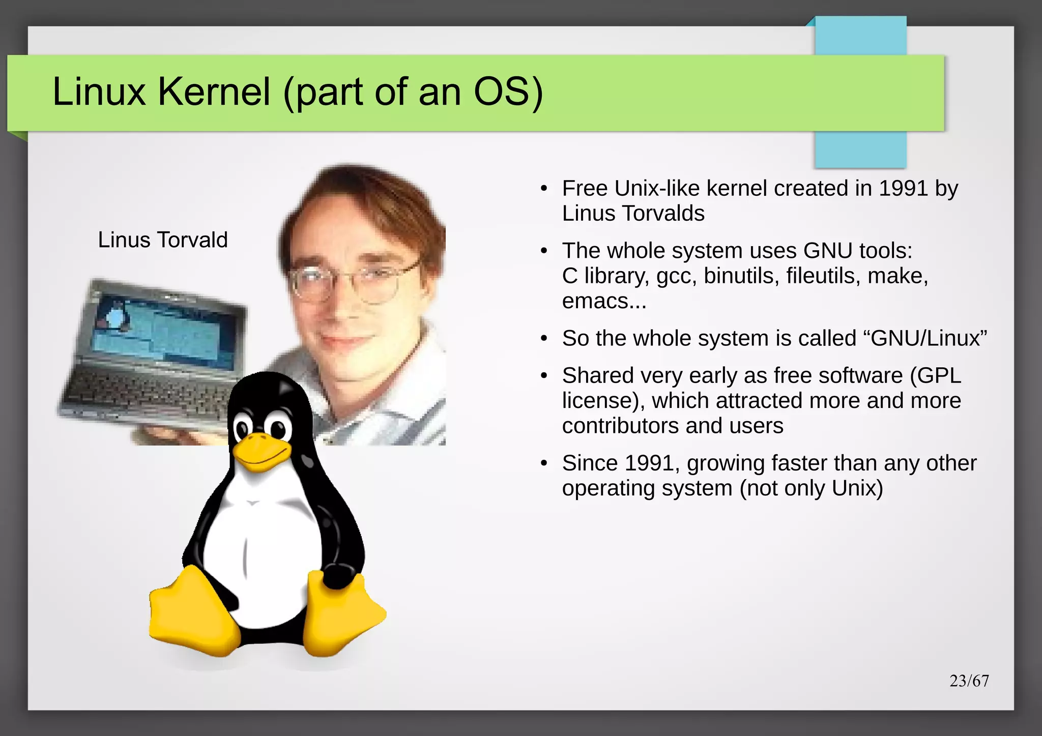 Linux Kernel (part of an OS)
●

Linus Torvald

●

●

●

●

Free Unix-like kernel created in 1991 by
Linus Torvalds
The whole system uses GNU tools:
C library, gcc, binutils, fileutils, make,
emacs...
So the whole system is called “GNU/Linux”
Shared very early as free software (GPL
license), which attracted more and more
contributors and users
Since 1991, growing faster than any other
operating system (not only Unix)

23/67

 