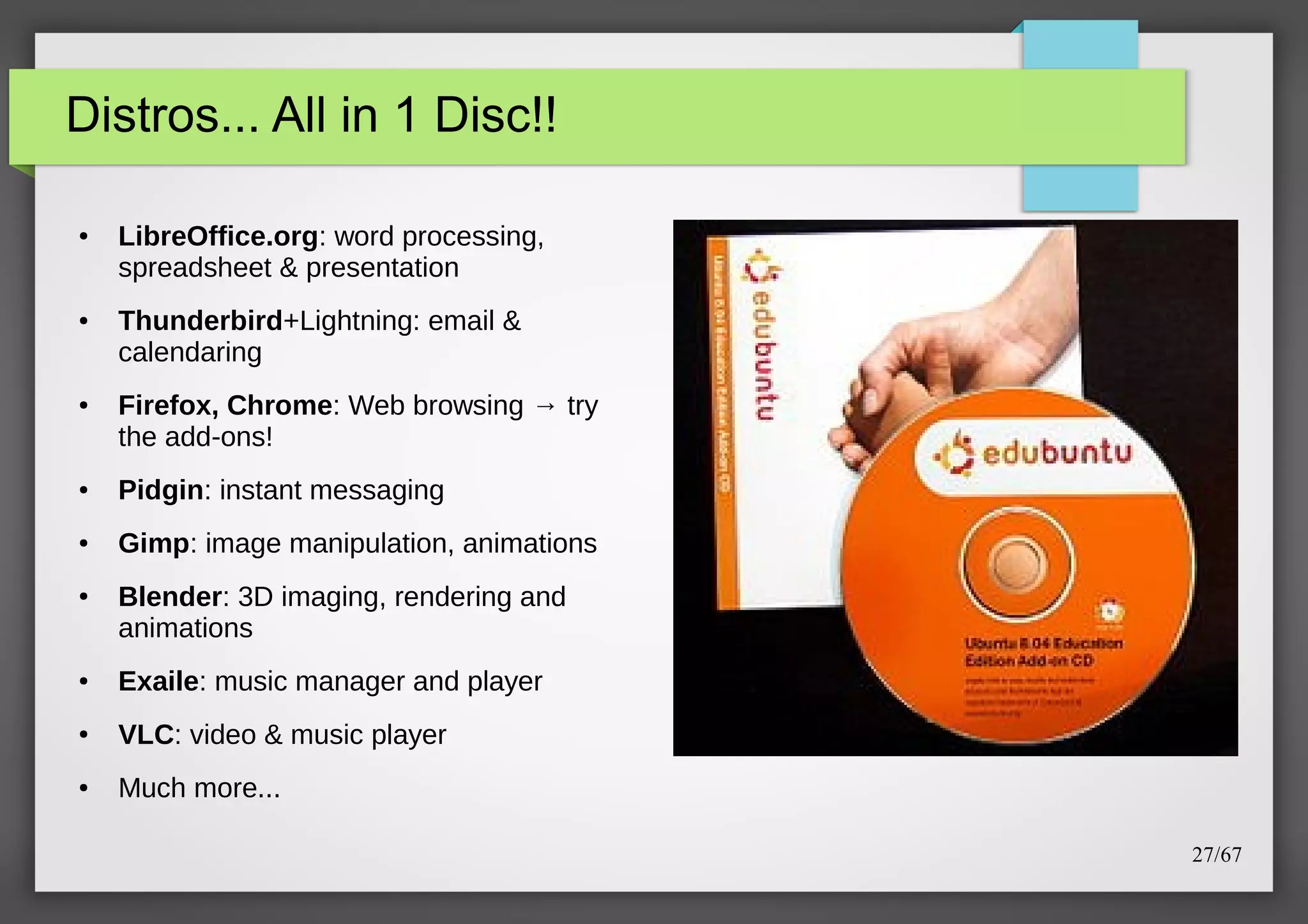 Distros... All in 1 Disc!!
●

●

●

LibreOffice.org: word processing,
spreadsheet & presentation
Thunderbird+Lightning: email &
calendaring
Firefox, Chrome: Web browsing → try
the add-ons!

●

Pidgin: instant messaging

●

Gimp: image manipulation, animations

●

Blender: 3D imaging, rendering and
animations

●

Exaile: music manager and player

●

VLC: video & music player

●

Much more...
27/67

 