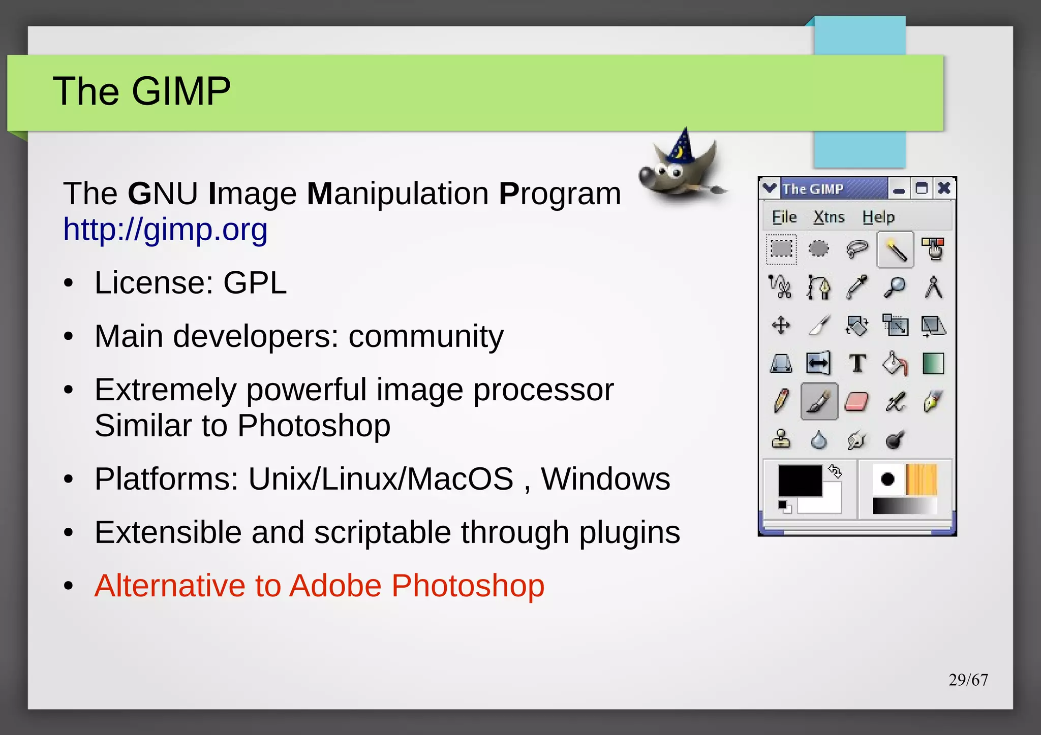 The GIMP
The GNU Image Manipulation Program
http://gimp.org
●

License: GPL

●

Main developers: community

●

Extremely powerful image processor
Similar to Photoshop

●

Platforms: Unix/Linux/MacOS , Windows

●

Extensible and scriptable through plugins

●

Alternative to Adobe Photoshop
29/67

 