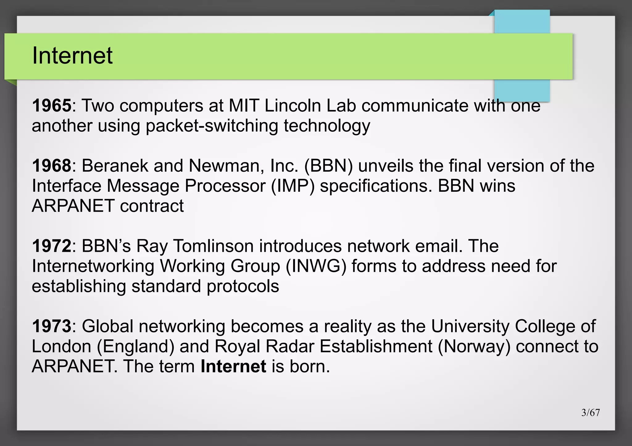 Internet
1965: Two computers at MIT Lincoln Lab communicate with one
another using packet-switching technology
1968: Beranek and Newman, Inc. (BBN) unveils the final version of the
Interface Message Processor (IMP) specifications. BBN wins
ARPANET contract
1972: BBN’s Ray Tomlinson introduces network email. The
Internetworking Working Group (INWG) forms to address need for
establishing standard protocols
1973: Global networking becomes a reality as the University College of
London (England) and Royal Radar Establishment (Norway) connect to
ARPANET. The term Internet is born.
3/67

 