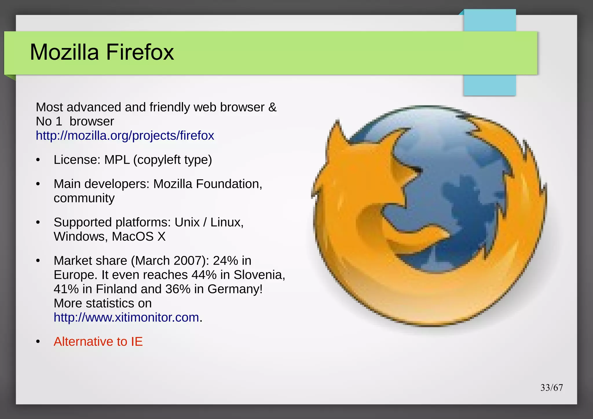 Mozilla Firefox
Most advanced and friendly web browser &
No 1 browser
http://mozilla.org/projects/firefox
●

●

●

●

●

License: MPL (copyleft type)
Main developers: Mozilla Foundation,
community
Supported platforms: Unix / Linux,
Windows, MacOS X
Market share (March 2007): 24% in
Europe. It even reaches 44% in Slovenia,
41% in Finland and 36% in Germany!
More statistics on
http://www.xitimonitor.com.
Alternative to IE

33/67

 