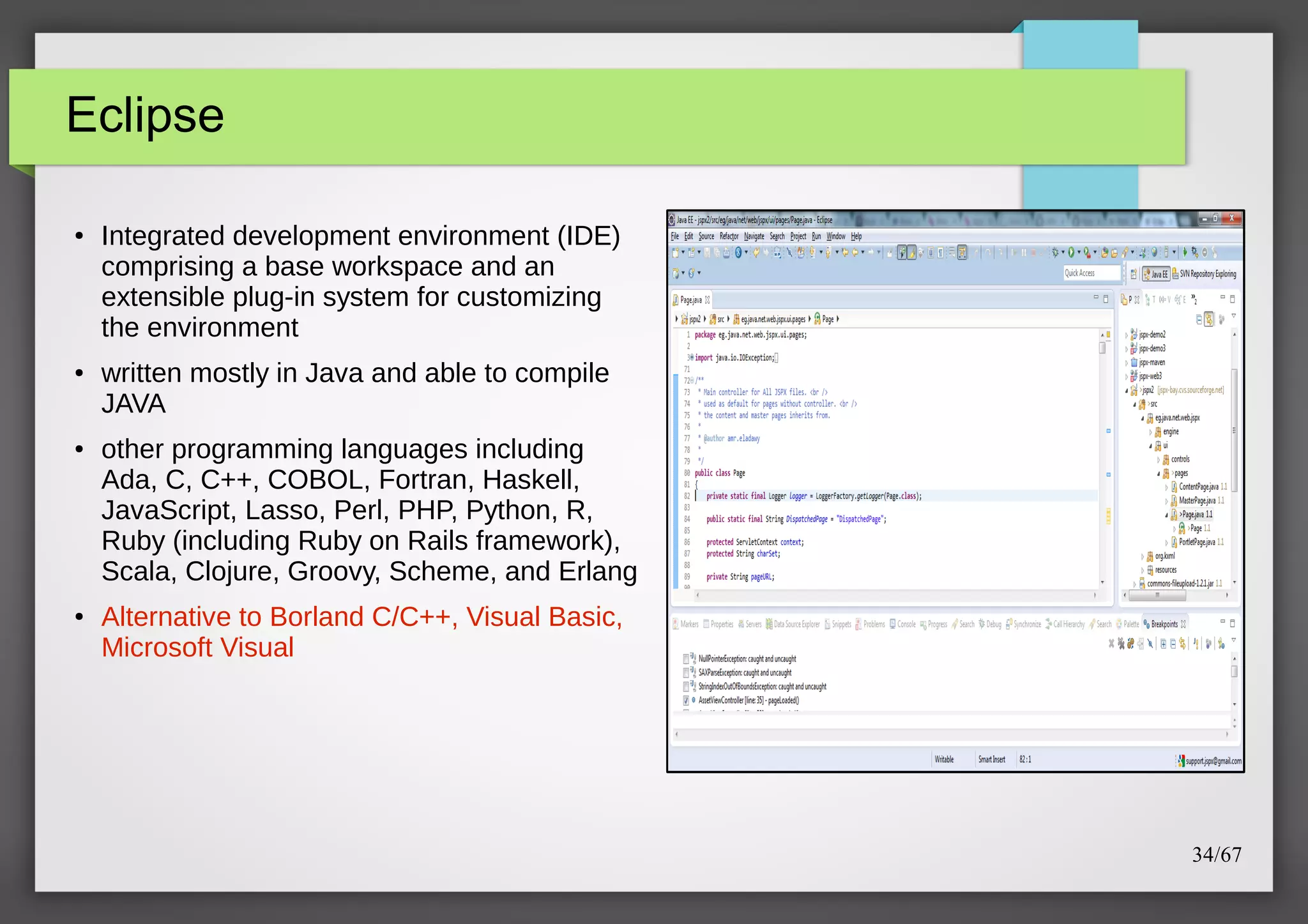 Eclipse
●

●

●

●

Integrated development environment (IDE)
comprising a base workspace and an
extensible plug-in system for customizing
the environment
written mostly in Java and able to compile
JAVA
other programming languages including
Ada, C, C++, COBOL, Fortran, Haskell,
JavaScript, Lasso, Perl, PHP, Python, R,
Ruby (including Ruby on Rails framework),
Scala, Clojure, Groovy, Scheme, and Erlang
Alternative to Borland C/C++, Visual Basic,
Microsoft Visual

34/67

 