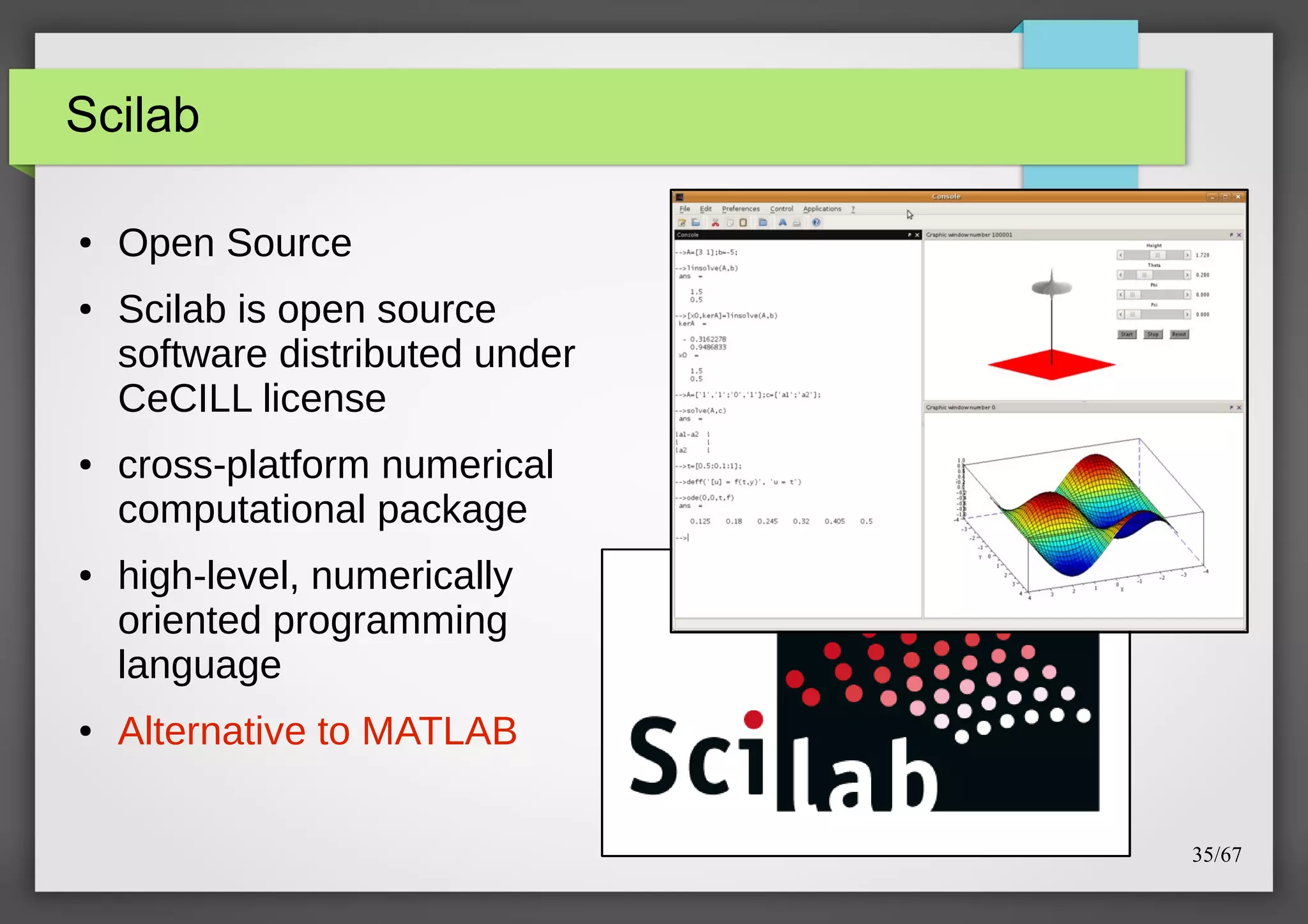 Scilab
●

●

●

●

●

Open Source
Scilab is open source
software distributed under
CeCILL license
cross-platform numerical
computational package
high-level, numerically
oriented programming
language
Alternative to MATLAB
35/67

 