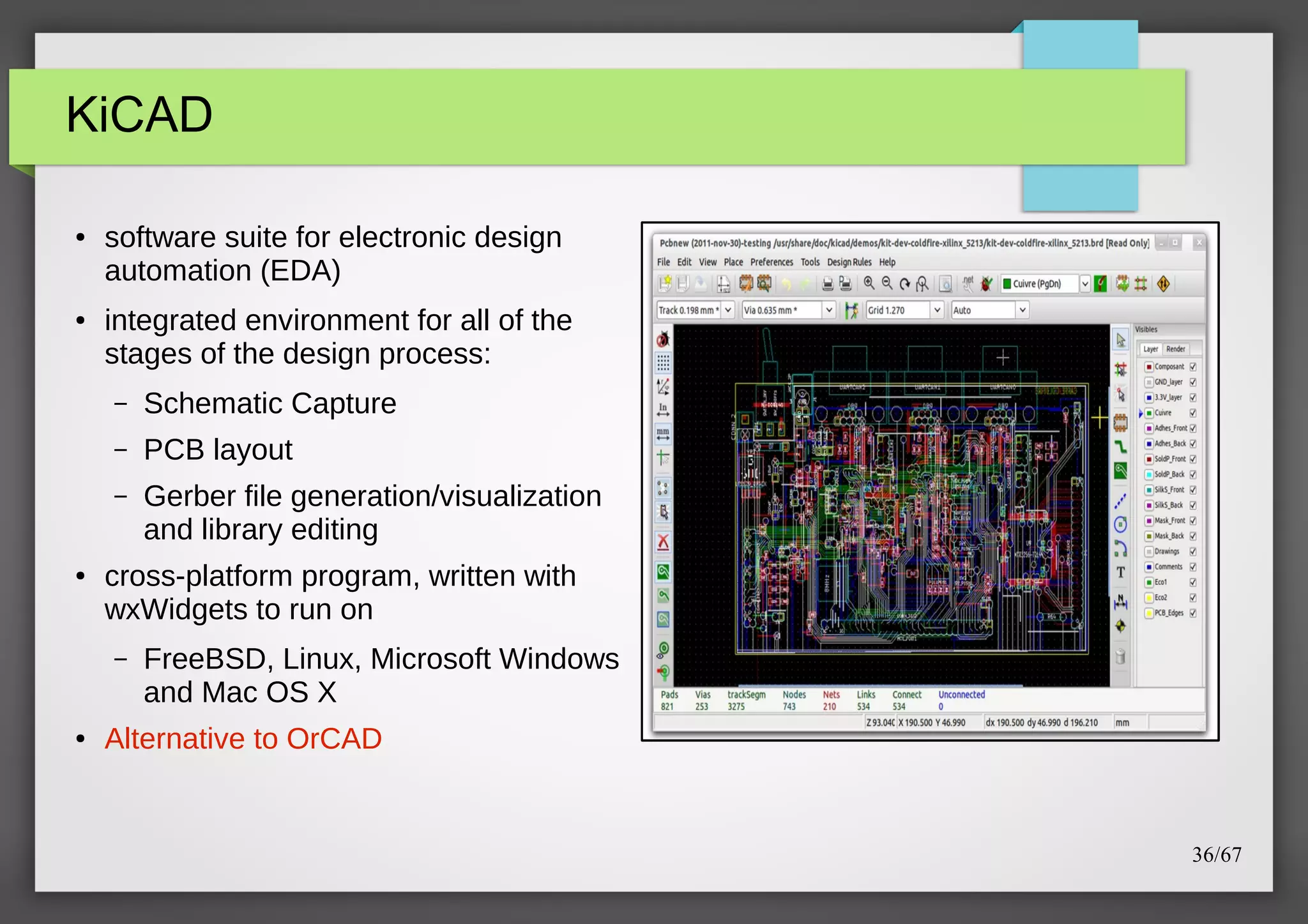 KiCAD
●

●

software suite for electronic design
automation (EDA)
integrated environment for all of the
stages of the design process:
–
–

PCB layout

–

●

Schematic Capture
Gerber file generation/visualization
and library editing

cross-platform program, written with
wxWidgets to run on
–

●

FreeBSD, Linux, Microsoft Windows
and Mac OS X

Alternative to OrCAD

36/67

 