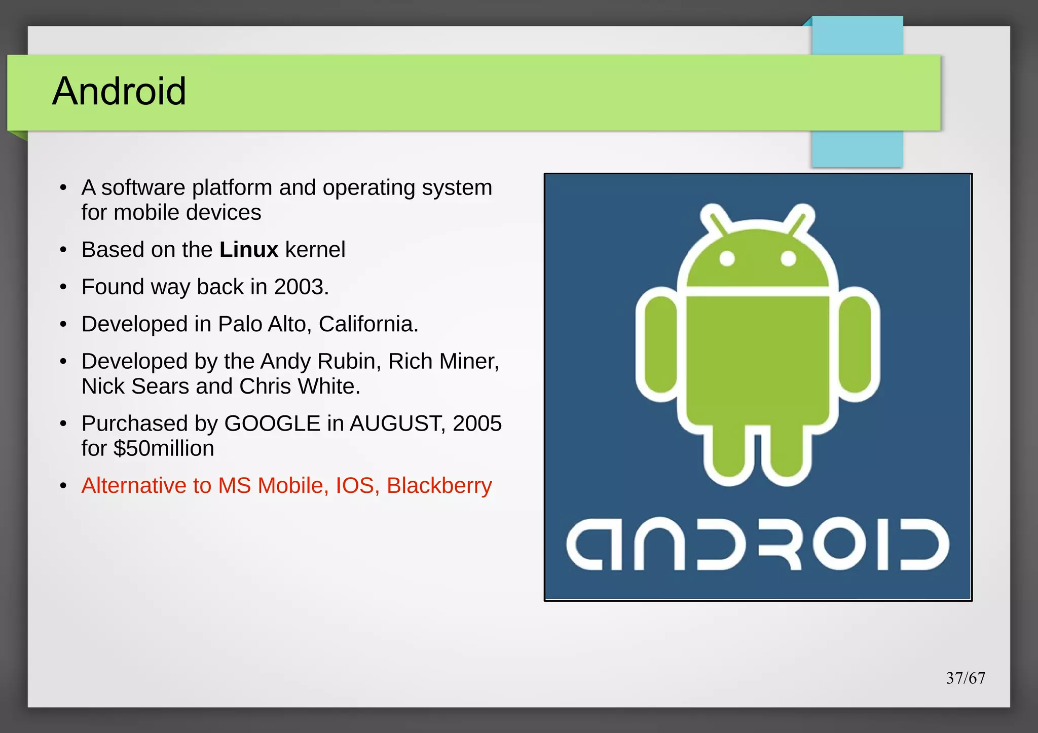 Android
●

A software platform and operating system
for mobile devices

●

Based on the Linux kernel

●

Found way back in 2003.

●

Developed in Palo Alto, California.

●

●

●

Developed by the Andy Rubin, Rich Miner,
Nick Sears and Chris White.
Purchased by GOOGLE in AUGUST, 2005
for $50million
Alternative to MS Mobile, IOS, Blackberry

37/67

 