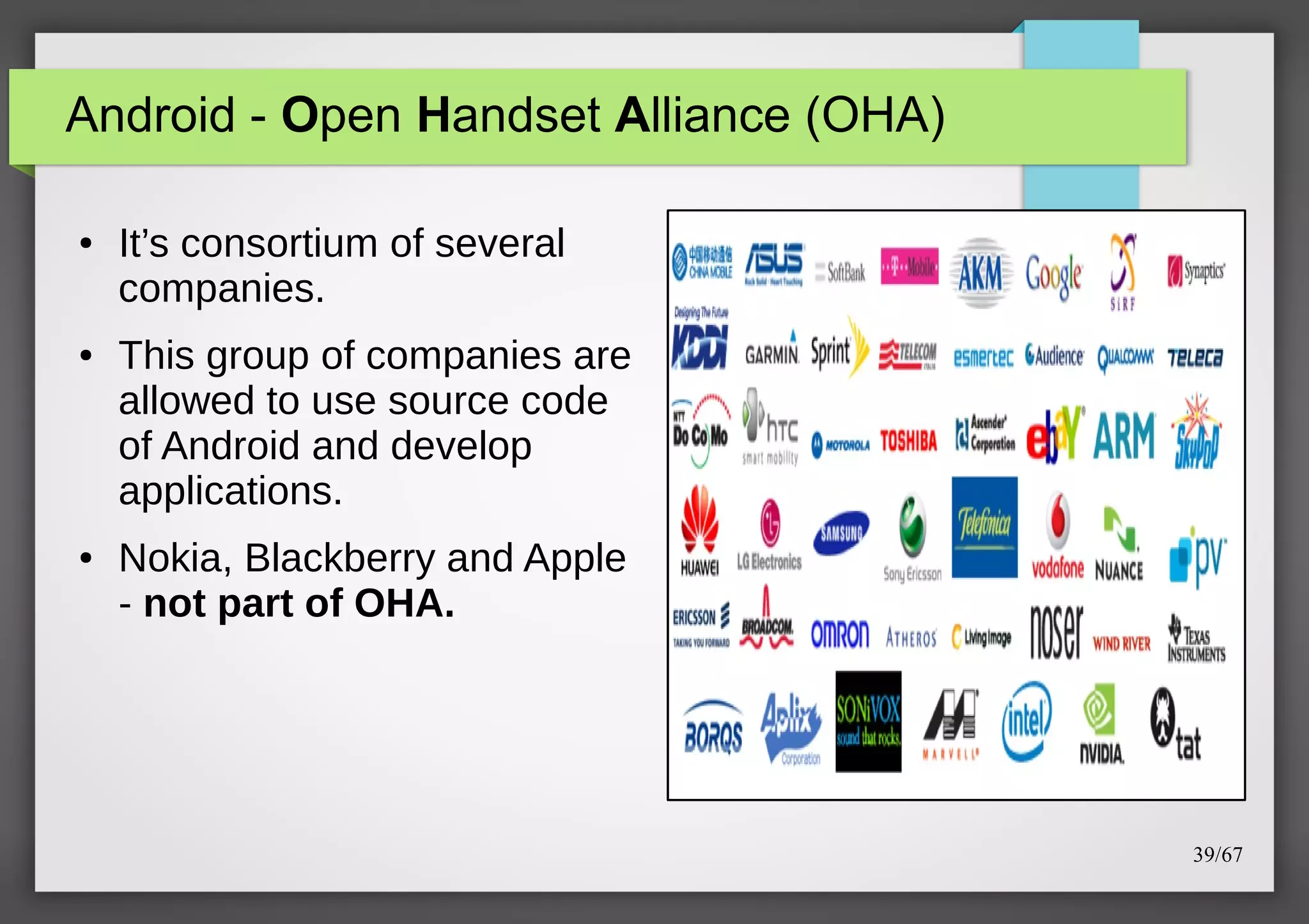 Android - Open Handset Alliance (OHA)
●

●

●

It’s consortium of several
companies.
This group of companies are
allowed to use source code
of Android and develop
applications.
Nokia, Blackberry and Apple
- not part of OHA.

39/67

 