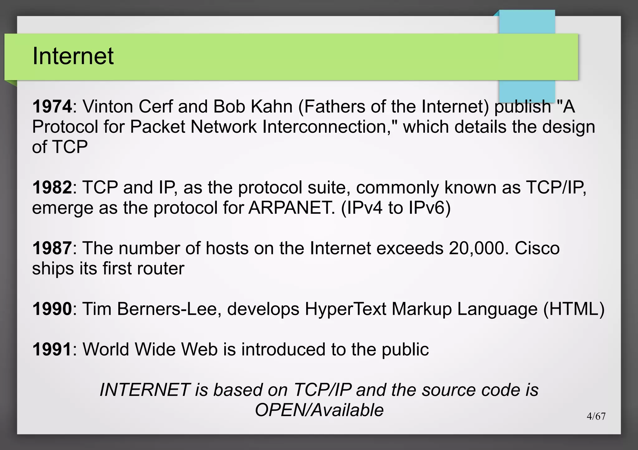 Internet
1974: Vinton Cerf and Bob Kahn (Fathers of the Internet) publish "A
Protocol for Packet Network Interconnection," which details the design
of TCP
1982: TCP and IP, as the protocol suite, commonly known as TCP/IP,
emerge as the protocol for ARPANET. (IPv4 to IPv6)
1987: The number of hosts on the Internet exceeds 20,000. Cisco
ships its first router
1990: Tim Berners-Lee, develops HyperText Markup Language (HTML)
1991: World Wide Web is introduced to the public
INTERNET is based on TCP/IP and the source code is
OPEN/Available

4/67

 