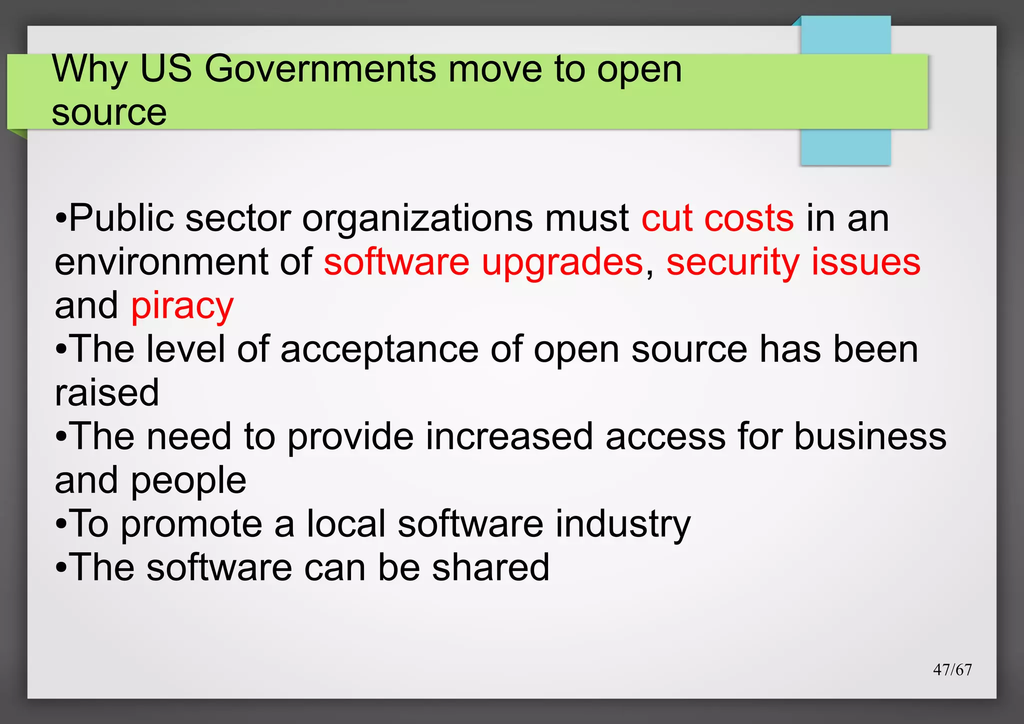 Why US Governments move to open
source

Public sector organizations must cut costs in an
environment of software upgrades, security issues
and piracy
●The level of acceptance of open source has been
raised
●The need to provide increased access for business
and people
●To promote a local software industry
●The software can be shared
●

47/67

 