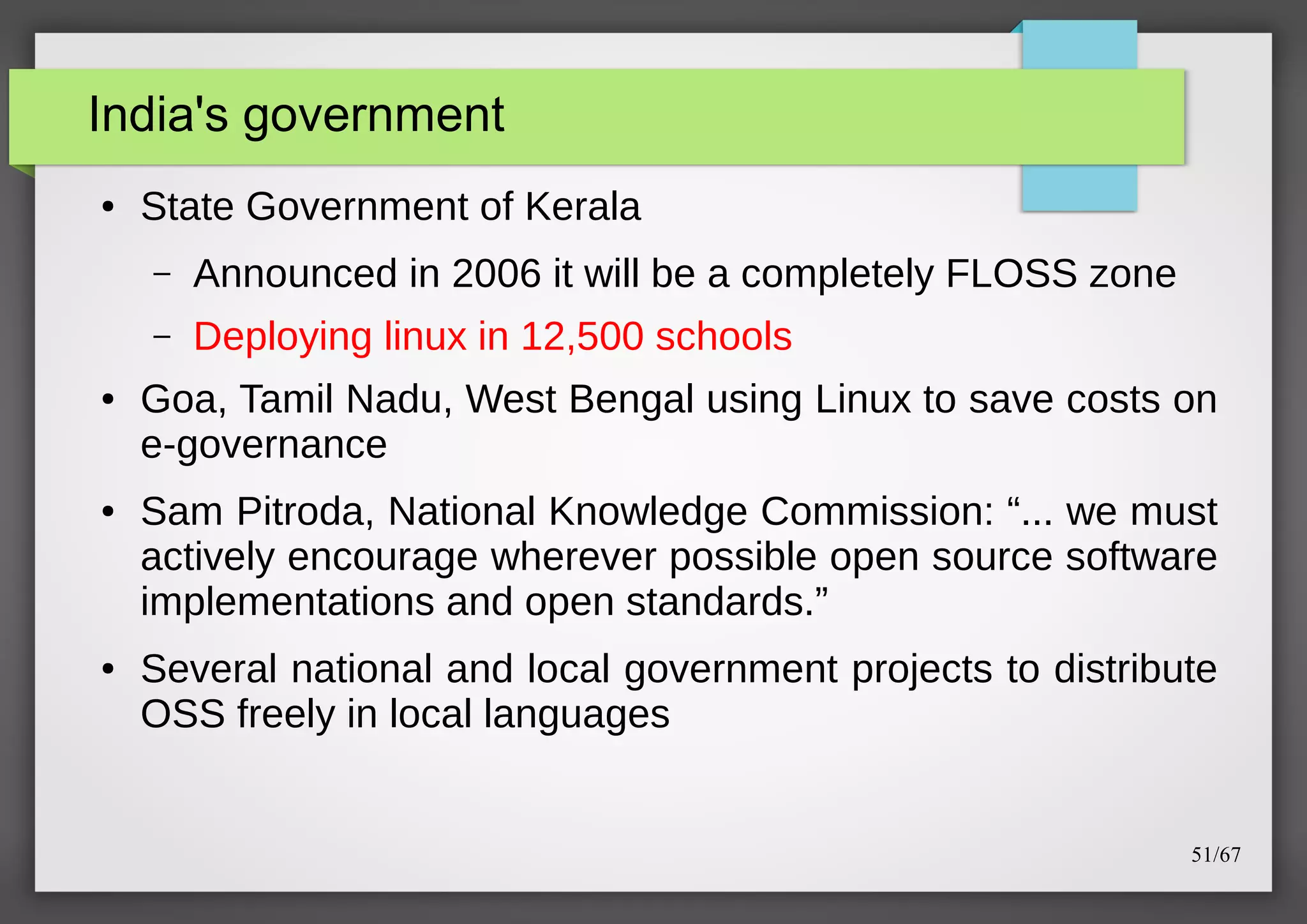 India's government
●

State Government of Kerala
–
–

●

●

●

Announced in 2006 it will be a completely FLOSS zone
Deploying linux in 12,500 schools

Goa, Tamil Nadu, West Bengal using Linux to save costs on
e-governance
Sam Pitroda, National Knowledge Commission: “... we must
actively encourage wherever possible open source software
implementations and open standards.”
Several national and local government projects to distribute
OSS freely in local languages

51/67

 