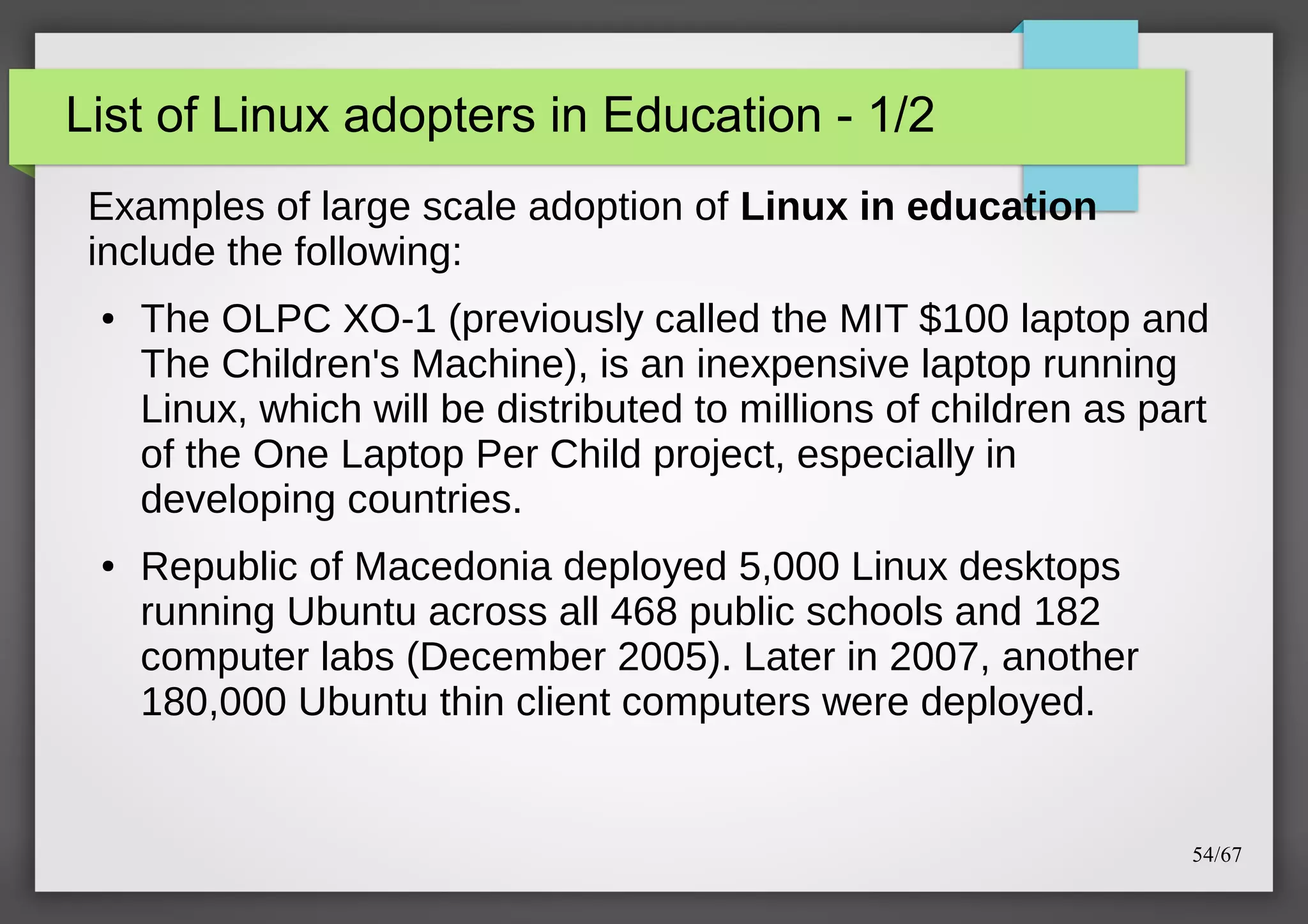 List of Linux adopters in Education - 1/2
Examples of large scale adoption of Linux in education
include the following:
●

●

The OLPC XO-1 (previously called the MIT $100 laptop and
The Children's Machine), is an inexpensive laptop running
Linux, which will be distributed to millions of children as part
of the One Laptop Per Child project, especially in
developing countries.
Republic of Macedonia deployed 5,000 Linux desktops
running Ubuntu across all 468 public schools and 182
computer labs (December 2005). Later in 2007, another
180,000 Ubuntu thin client computers were deployed.

54/67

 