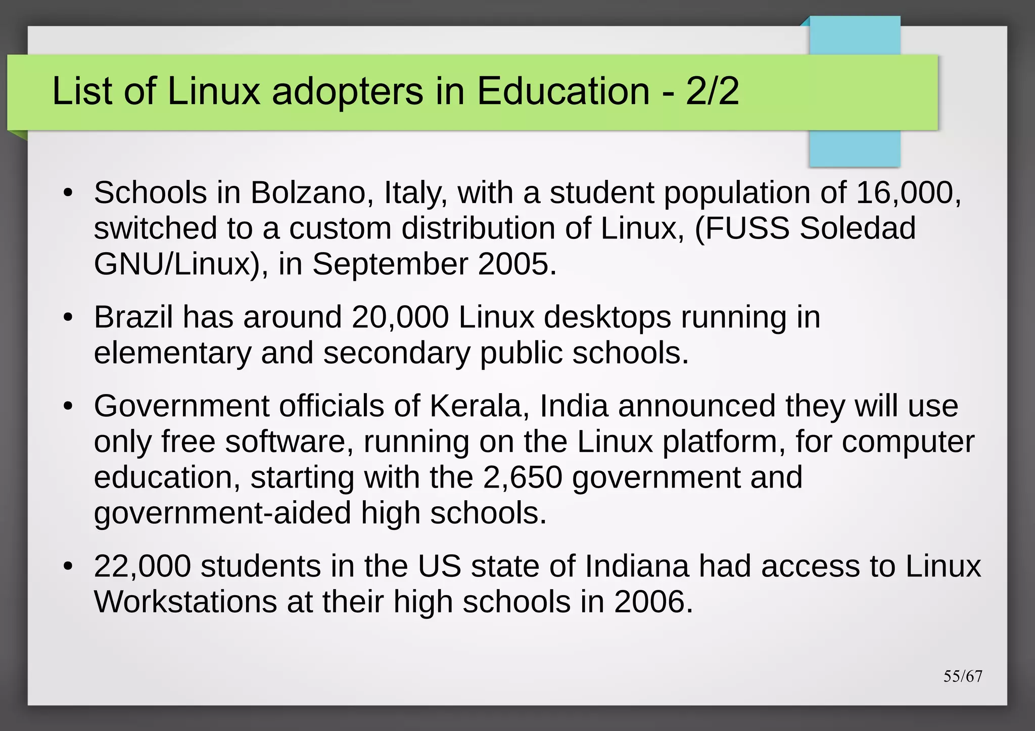 List of Linux adopters in Education - 2/2
●

●

●

●

Schools in Bolzano, Italy, with a student population of 16,000,
switched to a custom distribution of Linux, (FUSS Soledad
GNU/Linux), in September 2005.
Brazil has around 20,000 Linux desktops running in
elementary and secondary public schools.
Government officials of Kerala, India announced they will use
only free software, running on the Linux platform, for computer
education, starting with the 2,650 government and
government-aided high schools.
22,000 students in the US state of Indiana had access to Linux
Workstations at their high schools in 2006.
55/67

 