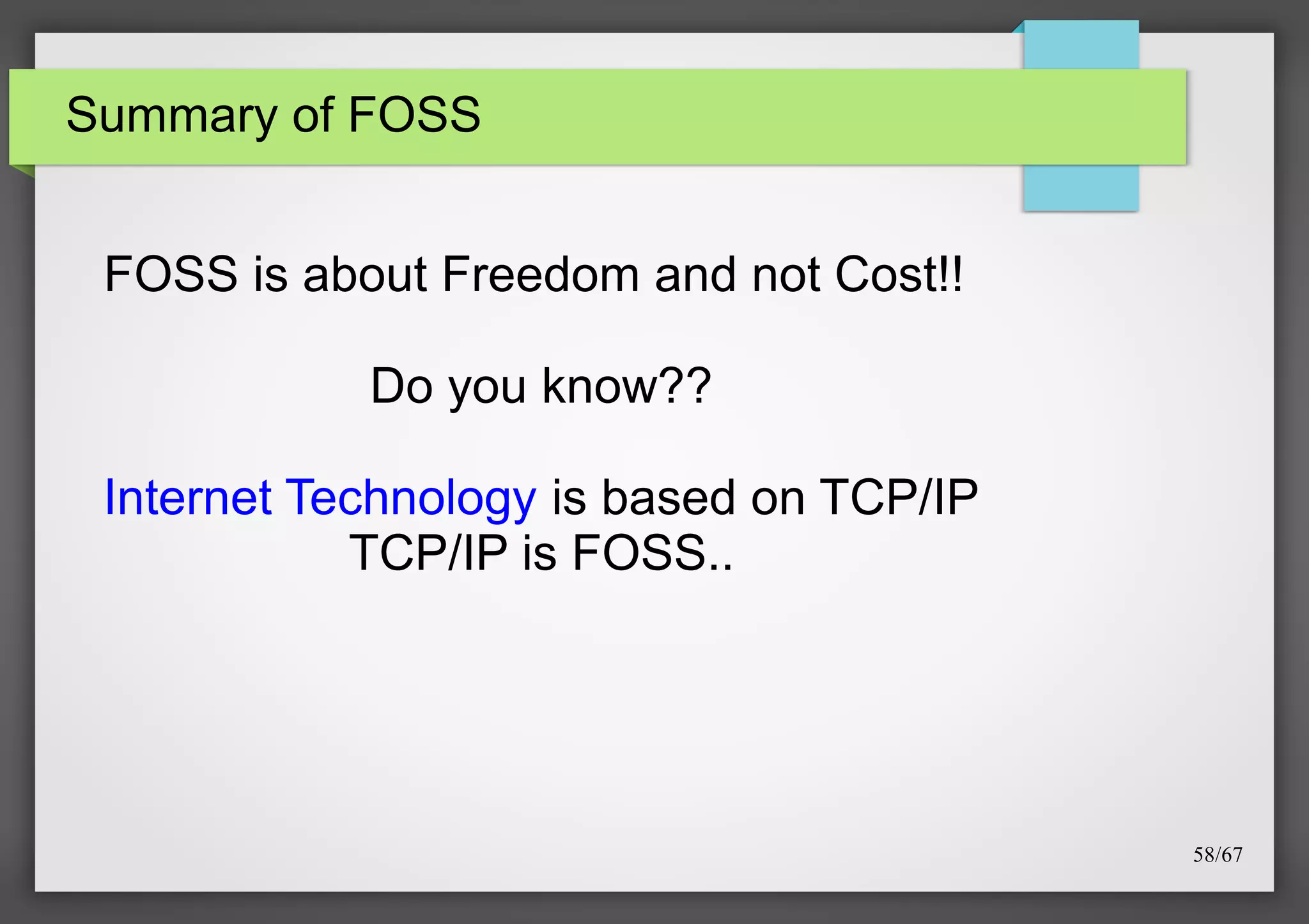 Summary of FOSS

FOSS is about Freedom and not Cost!!
Do you know??
Internet Technology is based on TCP/IP
TCP/IP is FOSS..

58/67

 