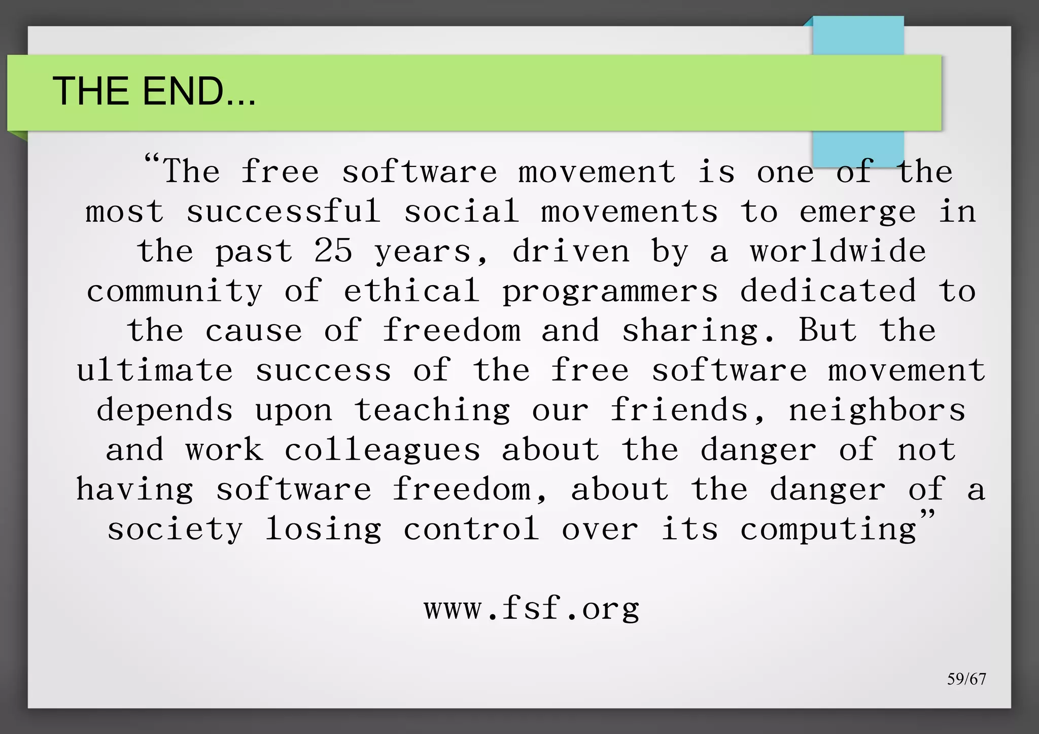 THE END...

“The free software movement is one of the
most successful social movements to emerge in
the past 25 years, driven by a worldwide
community of ethical programmers dedicated to
the cause of freedom and sharing. But the
ultimate success of the free software movement
depends upon teaching our friends, neighbors
and work colleagues about the danger of not
having software freedom, about the danger of a
society losing control over its computing”
www.fsf.org
59/67

 