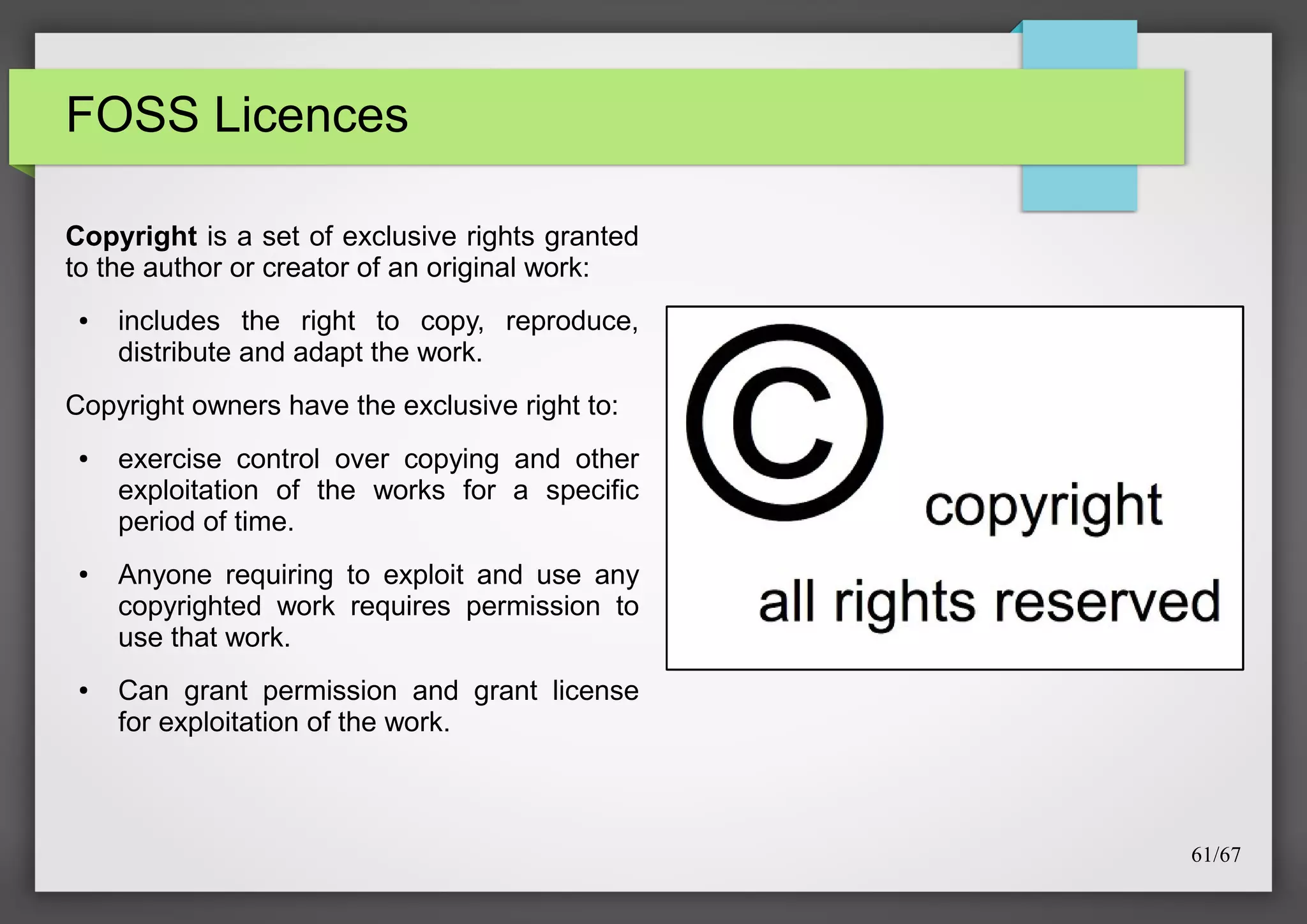 FOSS Licences
Copyright is a set of exclusive rights granted
to the author or creator of an original work:
●

includes the right to copy, reproduce,
distribute and adapt the work.

Copyright owners have the exclusive right to:
●

●

●

exercise control over copying and other
exploitation of the works for a specific
period of time.
Anyone requiring to exploit and use any
copyrighted work requires permission to
use that work.
Can grant permission and grant license
for exploitation of the work.

61/67

 