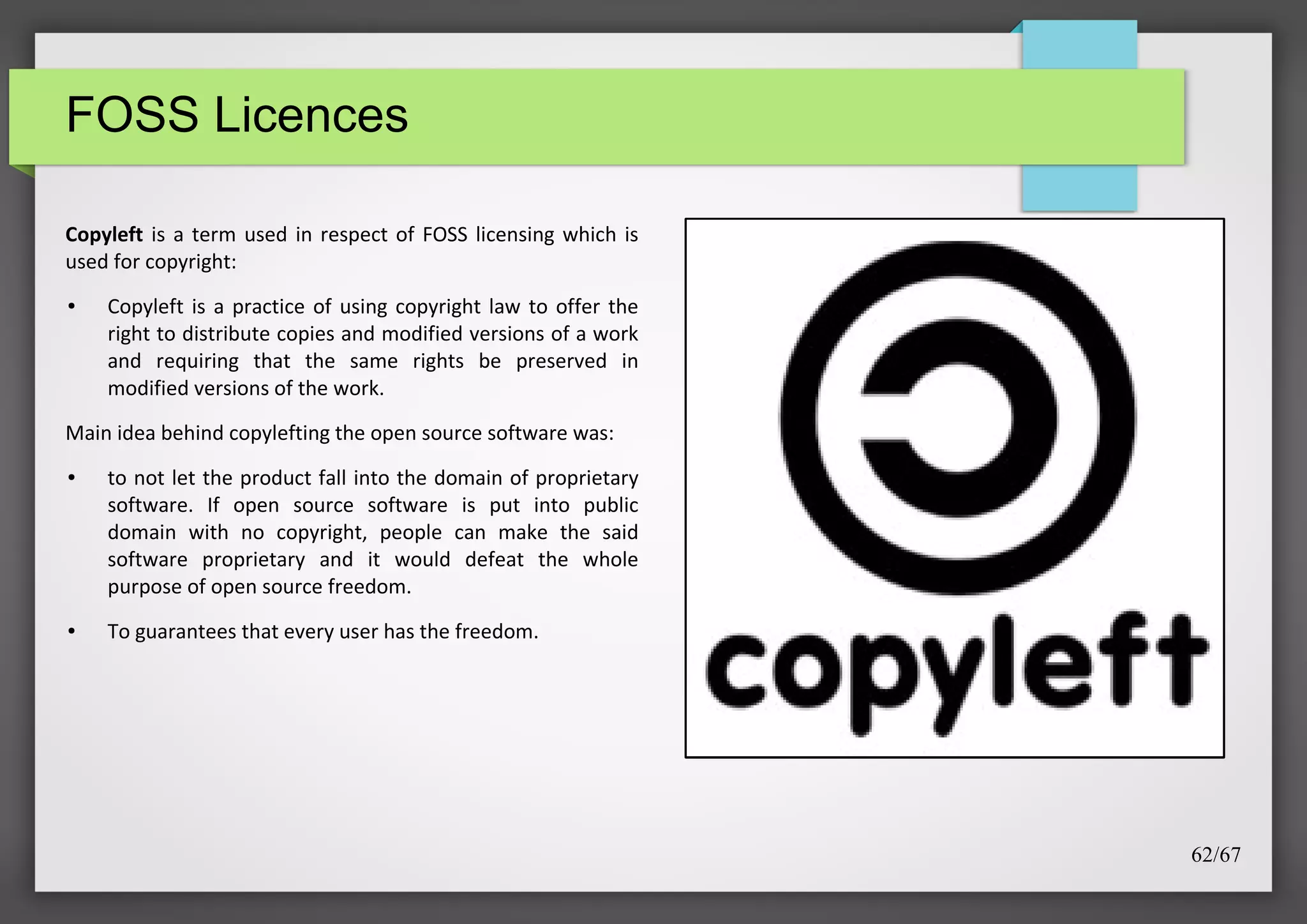 FOSS Licences
Copyleft is a term used in respect of FOSS licensing which is
used for copyright:
●

Copyleft is a practice of using copyright law to offer the
right to distribute copies and modified versions of a work
and requiring that the same rights be preserved in
modified versions of the work.

Main idea behind copylefting the open source software was:
●

●

to not let the product fall into the domain of proprietary
software. If open source software is put into public
domain with no copyright, people can make the said
software proprietary and it would defeat the whole
purpose of open source freedom.
To guarantees that every user has the freedom.

62/67

 