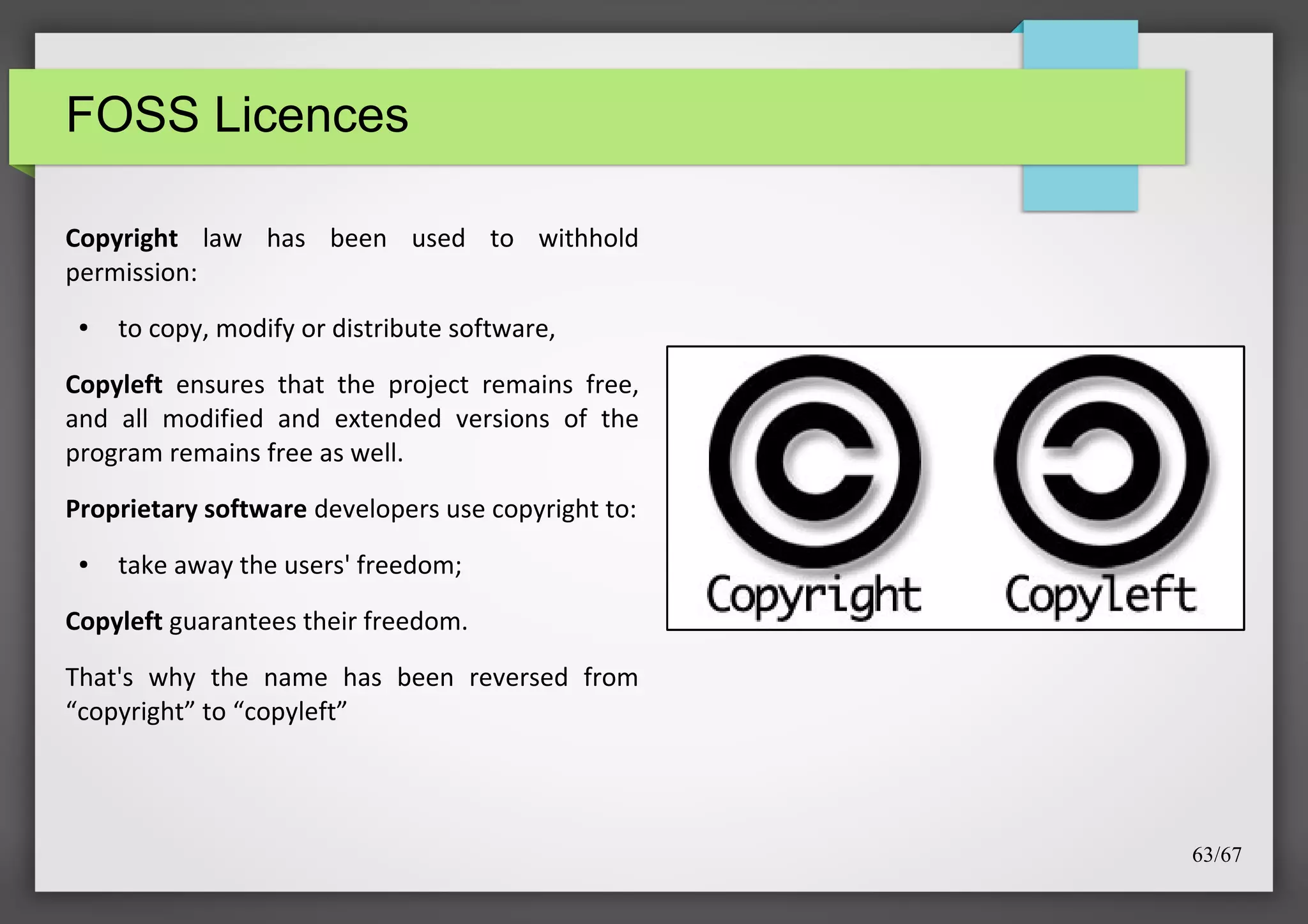 FOSS Licences
Copyright law has been used to withhold
permission:
●

to copy, modify or distribute software,

Copyleft ensures that the project remains free,
and all modified and extended versions of the
program remains free as well.
Proprietary software developers use copyright to:
●

take away the users' freedom;

Copyleft guarantees their freedom.
That's why the name has been reversed from
“copyright” to “copyleft”

63/67

 
