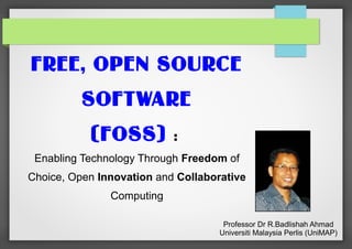 FREE, OPEN SOURCE
SOFTWARE
(FOSS)

:

Enabling Technology Through Freedom of
Choice, Open Innovation and Collaborative
Computing
Professor Dr R.Badlishah Ahmad
Universiti Malaysia Perlis (UniMAP)

 
