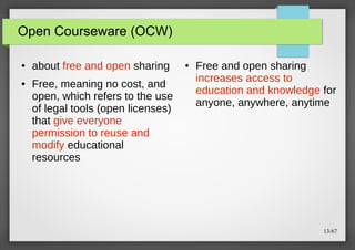 Open Courseware (OCW)
●

●

about free and open sharing
Free, meaning no cost, and
open, which refers to the use
of legal tools (open licenses)
that give everyone
permission to reuse and
modify educational
resources

●

Free and open sharing
increases access to
education and knowledge for
anyone, anywhere, anytime

13/67

 
