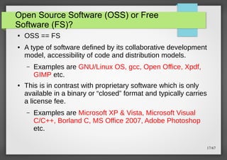 Open Source Software (OSS) or Free
Software (FS)?
●

●

OSS == FS
A type of software defined by its collaborative development
model, accessibility of code and distribution models.
–

●

Examples are GNU/Linux OS, gcc, Open Office, Xpdf,
GIMP etc.

This is in contrast with proprietary software which is only
available in a binary or “closed” format and typically carries
a license fee.
–

Examples are Microsoft XP & Vista, Microsoft Visual
C/C++, Borland C, MS Office 2007, Adobe Photoshop
etc.
17/67

 