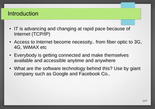 Introduction
●

●

●

●

IT is advancing and changing at rapid pace because of
Internet (TCP/IP)
Access to Internet become necessity.. from fiber optic to 3G,
4G, WiMAX etc
Everybody is getting connected and make themselves
available and accessible anytime and anywhere
What are the software technology behind this? Use by giant
company such as Google and Facebook Co..

2/67

 