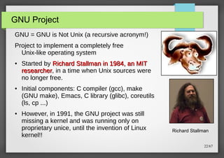 GNU Project
GNU = GNU is Not Unix (a recursive acronym!)
Project to implement a completely free
Unix-like operating system
●

●

●

Started by Richard Stallman in 1984, an MIT
researcher, in a time when Unix sources were
researcher
no longer free.
Initial components: C compiler (gcc), make
(GNU make), Emacs, C library (glibc), coreutils
(ls, cp ...)
However, in 1991, the GNU project was still
missing a kernel and was running only on
proprietary unice, until the invention of Linux
kernel!!

Richard Stallman
22/67

 