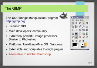 The GIMP
The GNU Image Manipulation Program
http://gimp.org
●

License: GPL

●

Main developers: community

●

Extremely powerful image processor
Similar to Photoshop

●

Platforms: Unix/Linux/MacOS , Windows

●

Extensible and scriptable through plugins

●

Alternative to Adobe Photoshop
29/67

 