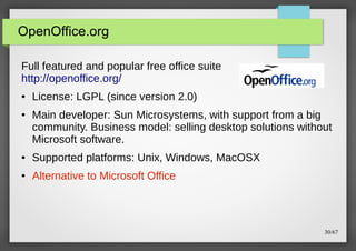 OpenOffice.org
Full featured and popular free office suite
http://openoffice.org/
●

●

License: LGPL (since version 2.0)
Main developer: Sun Microsystems, with support from a big
community. Business model: selling desktop solutions without
Microsoft software.

●

Supported platforms: Unix, Windows, MacOSX

●

Alternative to Microsoft Office

30/67

 