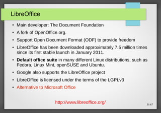 LibreOffice
●

Main developer: The Document Foundation

●

A fork of OpenOffice.org.

●

Support Open Document Format (ODF) to provide freedom

●

●

LibreOffice has been downloaded approximately 7.5 million times
since its first stable launch in January 2011.
Default office suite in many different Linux distributions, such as
Fedora, Linux Mint, openSUSE and Ubuntu.

●

Google also supports the LibreOffice project

●

LibreOffice is licensed under the terms of the LGPLv3

●

Alternative to Microsoft Office
http://www.libreoffice.org/

31/67

 