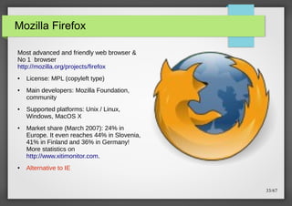 Mozilla Firefox
Most advanced and friendly web browser &
No 1 browser
http://mozilla.org/projects/firefox
●

●

●

●

●

License: MPL (copyleft type)
Main developers: Mozilla Foundation,
community
Supported platforms: Unix / Linux,
Windows, MacOS X
Market share (March 2007): 24% in
Europe. It even reaches 44% in Slovenia,
41% in Finland and 36% in Germany!
More statistics on
http://www.xitimonitor.com.
Alternative to IE

33/67

 
