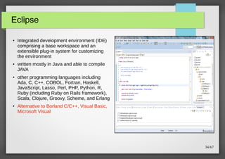 Eclipse
●

●

●

●

Integrated development environment (IDE)
comprising a base workspace and an
extensible plug-in system for customizing
the environment
written mostly in Java and able to compile
JAVA
other programming languages including
Ada, C, C++, COBOL, Fortran, Haskell,
JavaScript, Lasso, Perl, PHP, Python, R,
Ruby (including Ruby on Rails framework),
Scala, Clojure, Groovy, Scheme, and Erlang
Alternative to Borland C/C++, Visual Basic,
Microsoft Visual

34/67

 