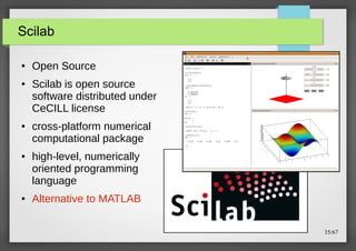 Scilab
●

●

●

●

●

Open Source
Scilab is open source
software distributed under
CeCILL license
cross-platform numerical
computational package
high-level, numerically
oriented programming
language
Alternative to MATLAB
35/67

 