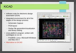 KiCAD
●

●

software suite for electronic design
automation (EDA)
integrated environment for all of the
stages of the design process:
–
–

PCB layout

–

●

Schematic Capture
Gerber file generation/visualization
and library editing

cross-platform program, written with
wxWidgets to run on
–

●

FreeBSD, Linux, Microsoft Windows
and Mac OS X

Alternative to OrCAD

36/67

 