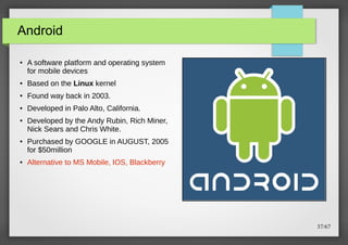 Android
●

A software platform and operating system
for mobile devices

●

Based on the Linux kernel

●

Found way back in 2003.

●

Developed in Palo Alto, California.

●

●

●

Developed by the Andy Rubin, Rich Miner,
Nick Sears and Chris White.
Purchased by GOOGLE in AUGUST, 2005
for $50million
Alternative to MS Mobile, IOS, Blackberry

37/67

 
