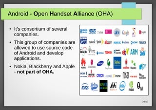 Android - Open Handset Alliance (OHA)
●

●

●

It’s consortium of several
companies.
This group of companies are
allowed to use source code
of Android and develop
applications.
Nokia, Blackberry and Apple
- not part of OHA.

39/67

 