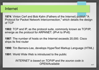 Internet
1974: Vinton Cerf and Bob Kahn (Fathers of the Internet) publish "A
Protocol for Packet Network Interconnection," which details the design
of TCP
1982: TCP and IP, as the protocol suite, commonly known as TCP/IP,
emerge as the protocol for ARPANET. (IPv4 to IPv6)
1987: The number of hosts on the Internet exceeds 20,000. Cisco
ships its first router
1990: Tim Berners-Lee, develops HyperText Markup Language (HTML)
1991: World Wide Web is introduced to the public
INTERNET is based on TCP/IP and the source code is
OPEN/Available

4/67

 