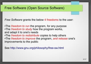 Free Software (Open Source Software)
Free Software grants the below 4 freedoms to the user:
The freedom to run the program, for any purpose
●The freedom to study how the program works,
and adapt it to one's needs
●The freedom to redistribute copies to help others
●The freedom to improve the program, and release one's
improvements to the public
●

See http://www.gnu.org/philosophy/free-sw.html

42/67

 