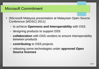 Microsoft Commitment
●

(Microsoft Malaysia presentation at Malaysian Open Source
Conference (MOSC) 2011)
–

to achieve Openness and Interoperability with OSS

–

designing products to support OSS

–

collaboration with OSS vendors to ensure interoperability
between products

–

contributing to OSS projects

–

releasing some technologies under approved Open
Source licenses

46/67

 